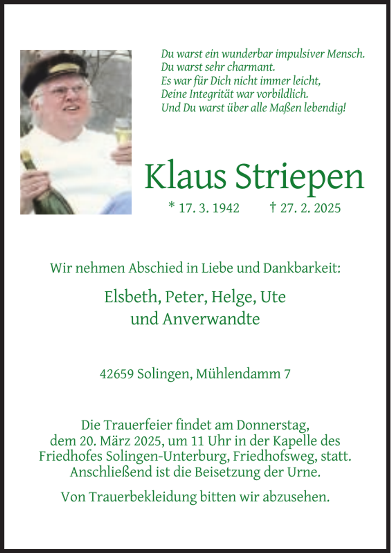 <p>Du warst ein wunderbar impulsiver Mensch.<br />Du warst sehr charmant.<br />Es war für Dich nicht immer leicht,<br />Deine Integrität war vorbildlich.<br />Und Du warst über alle Maßen lebendig!</p><p>Klaus Striepen<br />* 17. 3. 1942</p><p>† 27. 2. 2025</p><p>Wir nehmen Abschied in Liebe und Dankbarkeit:</p><p>Elsbeth, Peter, Helge, Ute<br />und Anverwandte</p><p>42659 Solingen, Mühlendamm 7</p><p>Die Trauerfeier findet am Donnerstag,<br />dem 20. März 2025, um 11 Uhr in der Kapelle des<br />Friedhofes Solingen-Unterburg, Friedhofsweg, statt.<br />Anschließend ist die Beisetzung der Urne.<br />Von Trauerbekleidung bitten wir abzusehen.</p>