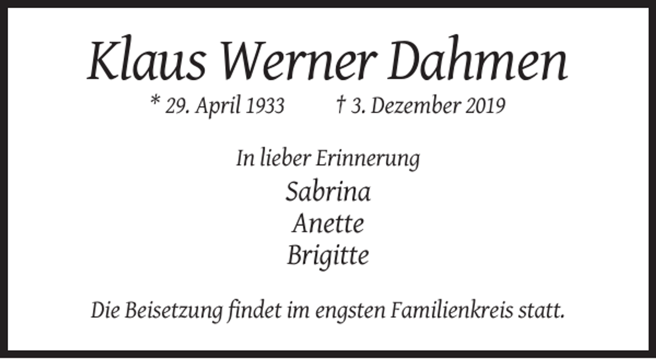 <p>Klaus Werner Dahmen<br />* 29. April 1933</p><p>† 3. Dezember 2019</p><p>In lieber Erinnerung</p><p>Sabrina<br />Anette<br />Brigitte<br />Die Beisetzung findet im engsten Familienkreis statt.</p>