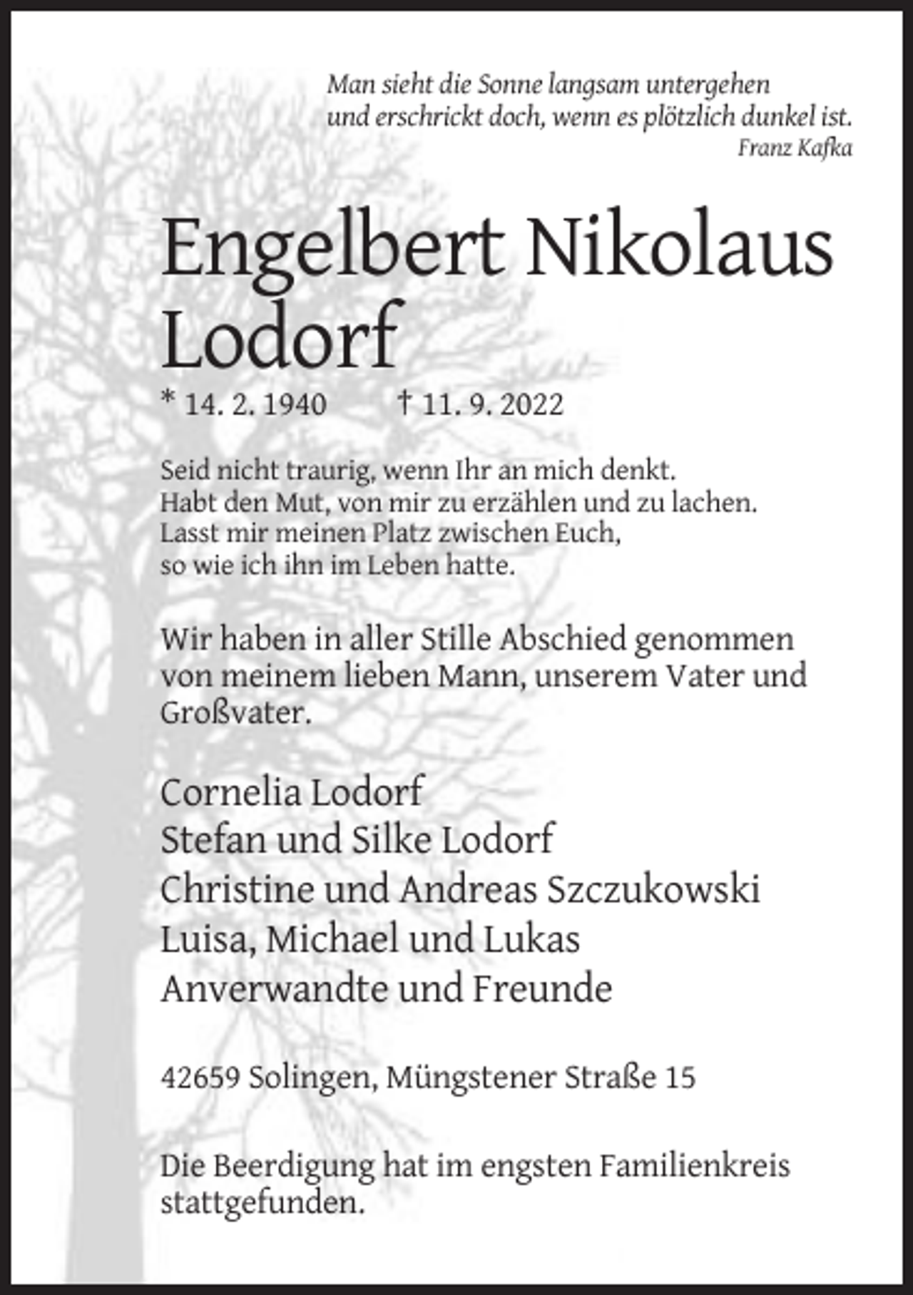 <p>Man sieht die Sonne langsam untergehen<br />und erschrickt doch, wenn es plötzlich dunkel ist.<br />Franz Kafka</p><p>Engelbert Nikolaus<br />Lodorf<br />* 14. 2. 1940</p><p>† 11. 9. 2022</p><p>Seid nicht traurig, wenn Ihr an mich denkt.<br />Habt den Mut, von mir zu erzählen und zu lachen.<br />Lasst mir meinen Platz zwischen Euch,<br />so wie ich ihn im Leben hatte.</p><p>Wir haben in aller Stille Abschied genommen<br />von meinem lieben Mann, unserem Vater und<br />Großvater.</p><p>Cornelia Lodorf<br />Stefan und Silke Lodorf<br />Christine und Andreas Szczukowski<br />Luisa, Michael und Lukas<br />Anverwandte und Freunde<br />42659 Solingen, Müngstener Straße 15<br />Die Beerdigung hat im engsten Familienkreis<br />stattgefunden.</p>