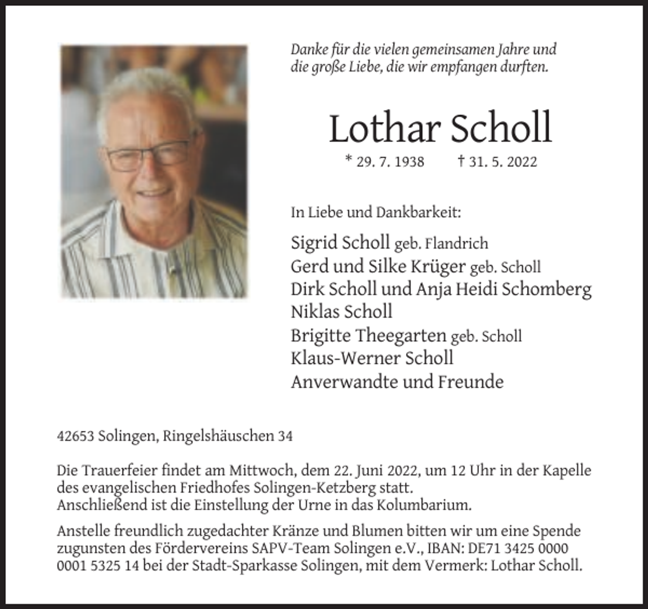 <p>Danke für die vielen gemeinsamen Jahre und<br />die große Liebe, die wir empfangen durften.</p><p>Lothar Scholl<br />* 29. 7. 1938</p><p>† 31. 5. 2022</p><p>In Liebe und Dankbarkeit:</p><p>Sigrid Scholl geb. Flandrich<br />Gerd und Silke Krüger geb. Scholl<br />Dirk Scholl und Anja Heidi Schomberg<br />Niklas Scholl<br />Brigitte Theegarten geb. Scholl<br />Klaus-Werner Scholl<br />Anverwandte und Freunde<br />42653 Solingen, Ringelshäuschen 34<br />Die Trauerfeier findet am Mittwoch, dem 22. Juni 2022, um 12 Uhr in der Kapelle<br />des evangelischen Friedhofes Solingen-Ketzberg statt.<br />Anschließend ist die Einstellung der Urne in das Kolumbarium.<br />Anstelle freundlich zugedachter Kränze und Blumen bitten wir um eine Spende<br />zugunsten des Fördervereins SAPV-Team Solingen e.V., IBAN: DE71 3425 01 5325 14 bei der Stadt-Sparkasse Solingen, mit dem Vermerk: Lothar Scholl.</p>