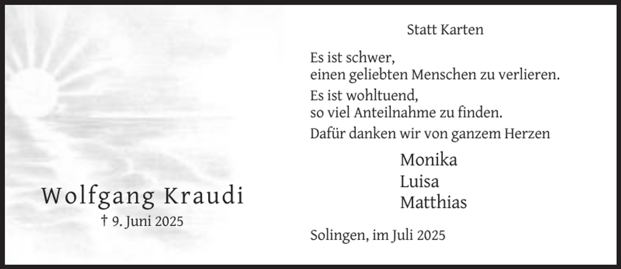 <p>Statt Karten<br />Es ist schwer,<br />einen geliebten Menschen zu verlieren.<br />Es ist wohltuend,<br />so viel Anteilnahme zu finden.<br />Dafür danken wir von ganzem Herzen</p><p>Wolfgang Kraudi</p><p>Monika<br />Luisa<br />Matthias</p><p>† 9. Juni 2025<br />Solingen, im Juli 2025</p>