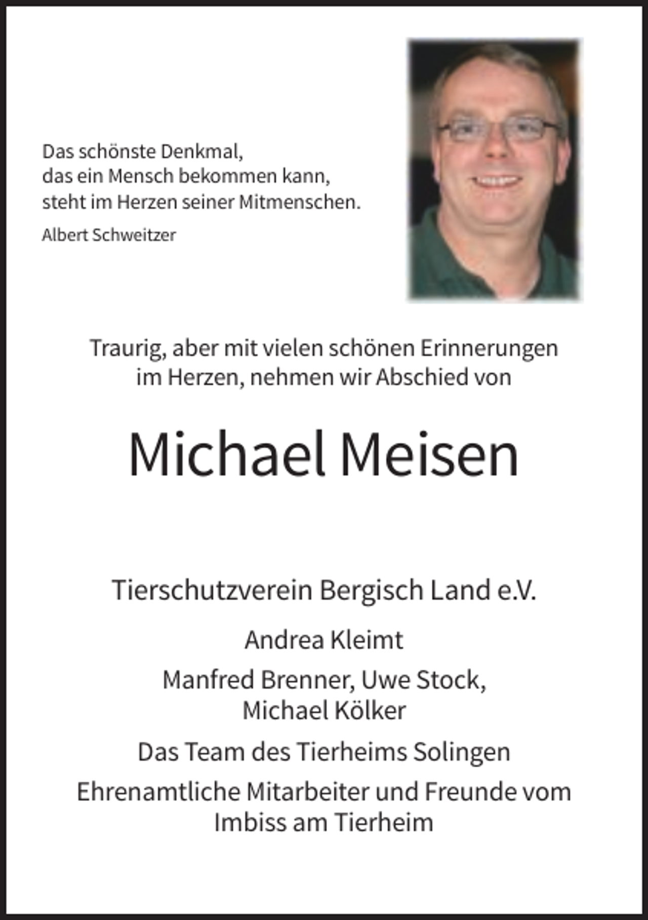 <p>Das schönste Denkmal,<br />das ein Mensch bekommen kann,<br />steht im Herzen seiner Mitmenschen.<br />Albert Schweitzer</p><p>Traurig, aber mit vielen schönen Erinnerungen<br />im Herzen, nehmen wir Abschied von</p><p>Michael Meisen<br />Tierschutzverein Bergisch Land e.V.<br />Andrea Kleimt<br />Manfred Brenner, Uwe Stock,<br />Michael Kölker<br />Das Team des Tierheims Solingen<br />Ehrenamtliche Mitarbeiter und Freunde vom<br />Imbiss am Tierheim</p>