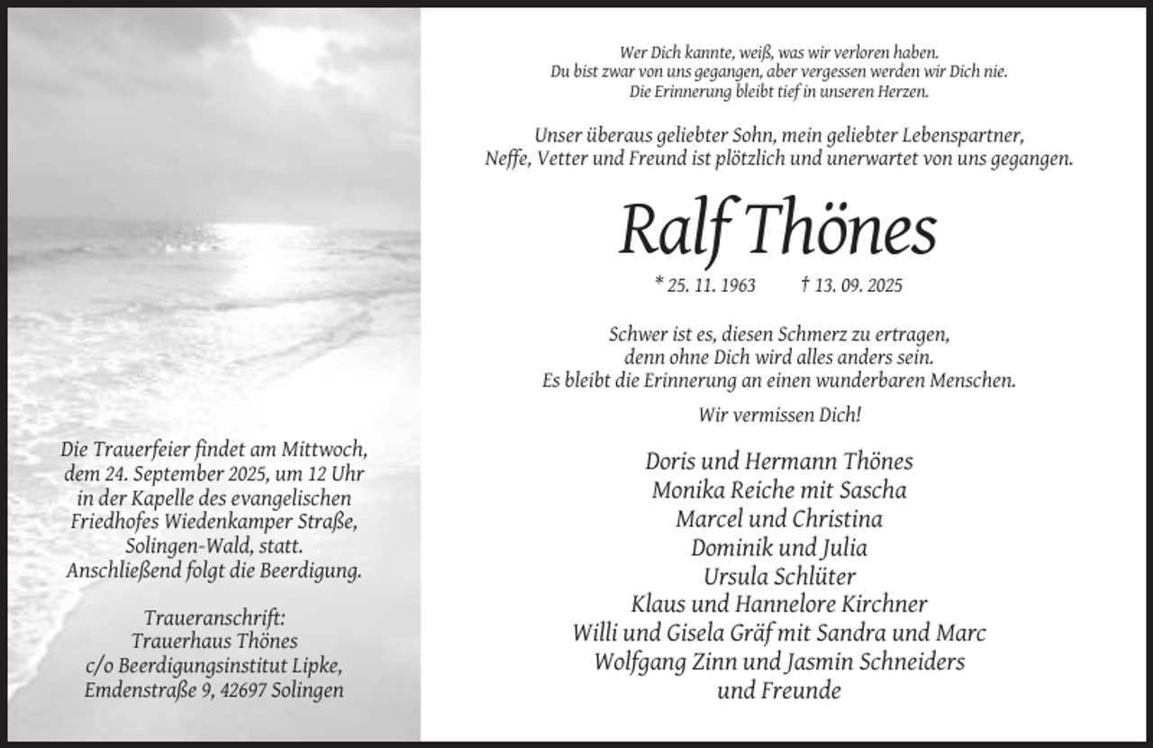 <p>Wer Dich kannte, weiß, was wir verloren haben.<br />Du bist zwar von uns gegangen, aber vergessen werden wir Dich nie.<br />Die Erinnerung bleibt tief in unseren Herzen.</p><p>Unser überaus geliebter Sohn, mein geliebter Lebenspartner,<br />Neffe, Vetter und Freund ist plötzlich und unerwartet von uns gegangen.</p><p>Ralf Thönes<br />* 25. 11. 1963</p><p>† 13. 09. 2025</p><p>Schwer ist es, diesen Schmerz zu ertragen,<br />denn ohne Dich wird alles anders sein.<br />Es bleibt die Erinnerung an einen wunderbaren Menschen.<br />Wir vermissen Dich!</p><p>Die Trauerfeier findet am Mittwoch,<br />dem 24. September 2025, um 12 Uhr<br />in der Kapelle des evangelischen<br />Friedhofes Wiedenkamper Straße,<br />Solingen-Wald, statt.<br />Anschließend folgt die Beerdigung.<br />Traueranschrift:<br />Trauerhaus Thönes<br />c/o Beerdigungsinstitut Lipke,<br />Emdenstraße 9, 42697 Solingen</p><p>Doris und Hermann Thönes<br />Monika Reiche mit Sascha<br />Marcel und Christina<br />Dominik und Julia<br />Ursula Schlüter<br />Klaus und Hannelore Kirchner<br />Willi und Gisela Gräf mit Sandra und Marc<br />Wolfgang Zinn und Jasmin Schneiders<br />und Freunde</p>