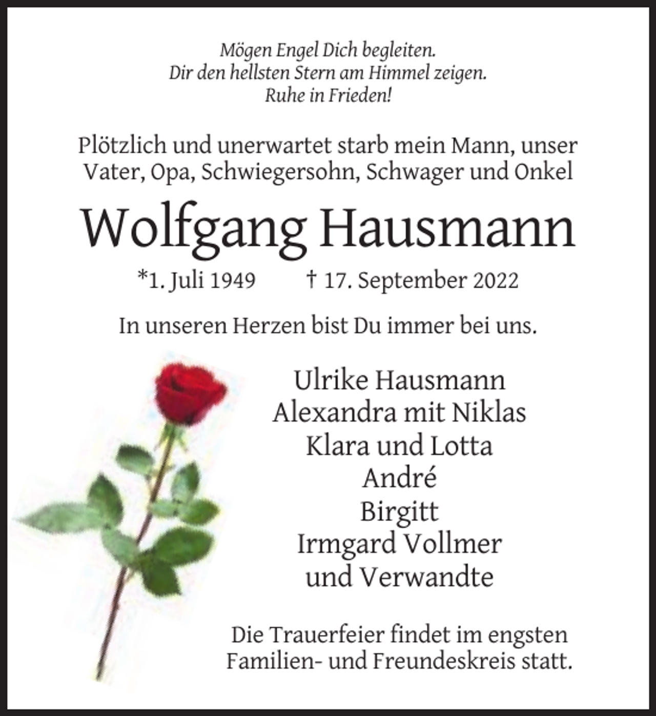 <p>Mögen Engel Dich begleiten.<br />Dir den hellsten Stern am Himmel zeigen.<br />Ruhe in Frieden!</p><p>Plötzlich und unerwartet starb mein Mann, unser<br />Vater, Opa, Schwiegersohn, Schwager und Onkel</p><p>Wolfgang Hausmann<br />*1. Juli 1949</p><p>† 17. September 2022</p><p>In unseren Herzen bist Du immer bei uns.</p><p>Ulrike Hausmann<br />Alexandra mit Niklas<br />Klara und Lotta<br />André<br />Birgitt<br />Irmgard Vollmer<br />und Verwandte<br />Die Trauerfeier findet im engsten<br />Familien- und Freundeskreis statt.</p>