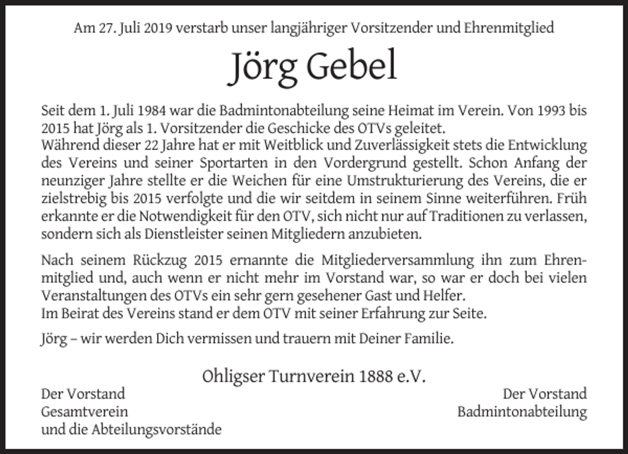 <p>Am 27. Juli 2019 verstarb unser langjähriger Vorsitzender und Ehrenmitglied</p><p>Jörg Gebel<br />Seit dem 1. Juli 1984 war die Badmintonabteilung seine Heimat im Verein. Von 1993 bis<br />2015 hat Jörg als 1. Vorsitzender die Geschicke des OTVs geleitet.<br />Während dieser 22 Jahre hat er mit Weitblick und Zuverlässigkeit stets die Entwicklung<br />des Vereins und seiner Sportarten in den Vordergrund gestellt. Schon Anfang der<br />neunziger Jahre stellte er die Weichen für eine Umstrukturierung des Vereins, die er<br />zielstrebig bis 2015 verfolgte und die wir seitdem in seinem Sinne weiterführen. Früh<br />erkannte er die Notwendigkeit für den OTV, sich nicht nur auf Traditionen zu verlassen,<br />sondern sich als Dienstleister seinen Mitgliedern anzubieten.<br />Nach seinem Rückzug 2015 ernannte die Mitgliederversammlung ihn zum Ehrenmitglied und, auch wenn er nicht mehr im Vorstand war, so war er doch bei vielen<br />Veranstaltungen des OTVs ein sehr gern gesehener Gast und Helfer.<br />Im Beirat des Vereins stand er dem OTV mit seiner Erfahrung zur Seite.<br />Jörg – wir werden Dich vermissen und trauern mit Deiner Familie.</p><p>Ohligser Turnverein 1888 e.V.</p><p>Der Vorstand<br />Gesamtverein<br />und die Abteilungsvorstände</p><p>Der Vorstand<br />Badmintonabteilung</p>