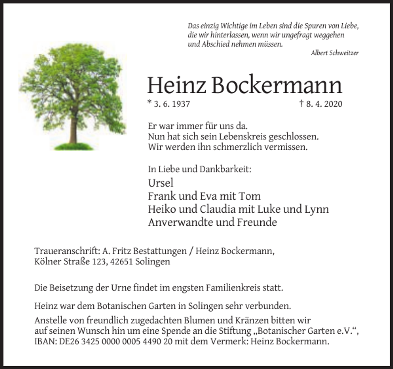 <p>Das einzig Wichtige im Leben sind die Spuren von Liebe,<br />die wir hinterlassen, wenn wir ungefragt weggehen<br />und Abschied nehmen müssen.<br />Albert Schweitzer</p><p>Heinz Bockermann<br />* 3. 6. 1937</p><p>† 8. 4. 2020</p><p>Er war immer für uns da.<br />Nun hat sich sein Lebenskreis geschlossen.<br />Wir werden ihn schmerzlich vermissen.<br />In Liebe und Dankbarkeit:</p><p>Ursel<br />Frank und Eva mit Tom<br />Heiko und Claudia mit Luke und Lynn<br />Anverwandte und Freunde<br />Traueranschrift: A. Fritz Bestattungen / Heinz Bockermann,<br />Kölner Straße 123, 42651 Solingen<br />Die Beisetzung der Urne findet im engsten Familienkreis statt.<br />Heinz war dem Botanischen Garten in Solingen sehr verbunden.<br />Anstelle von freundlich zugedachten Blumen und Kränzen bitten wir<br />auf seinen Wunsch hin um eine Spende an die Stiftung „Botanischer Garten e.V.“,<br />IBAN: DE26 3425 05 4490 20 mit dem Vermerk: Heinz Bockermann.</p>