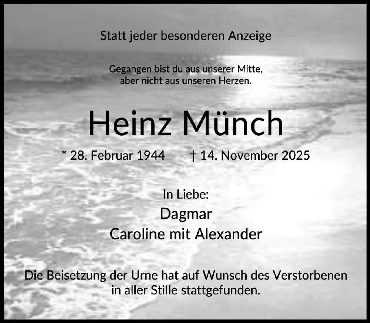 <p>Statt jeder besonderen Anzeige<br />Gegangen bist du aus unserer Mitte,<br />aber nicht aus unseren Herzen.</p><p>Heinz Münch<br />* 28. Februar 1944</p><p>† 14. November 2025</p><p>In Liebe:</p><p>Dagmar<br />Caroline mit Alexander<br />Die Beisetzung der Urne hat auf Wunsch des Verstorbenen<br />in aller Stille stattgefunden.</p>