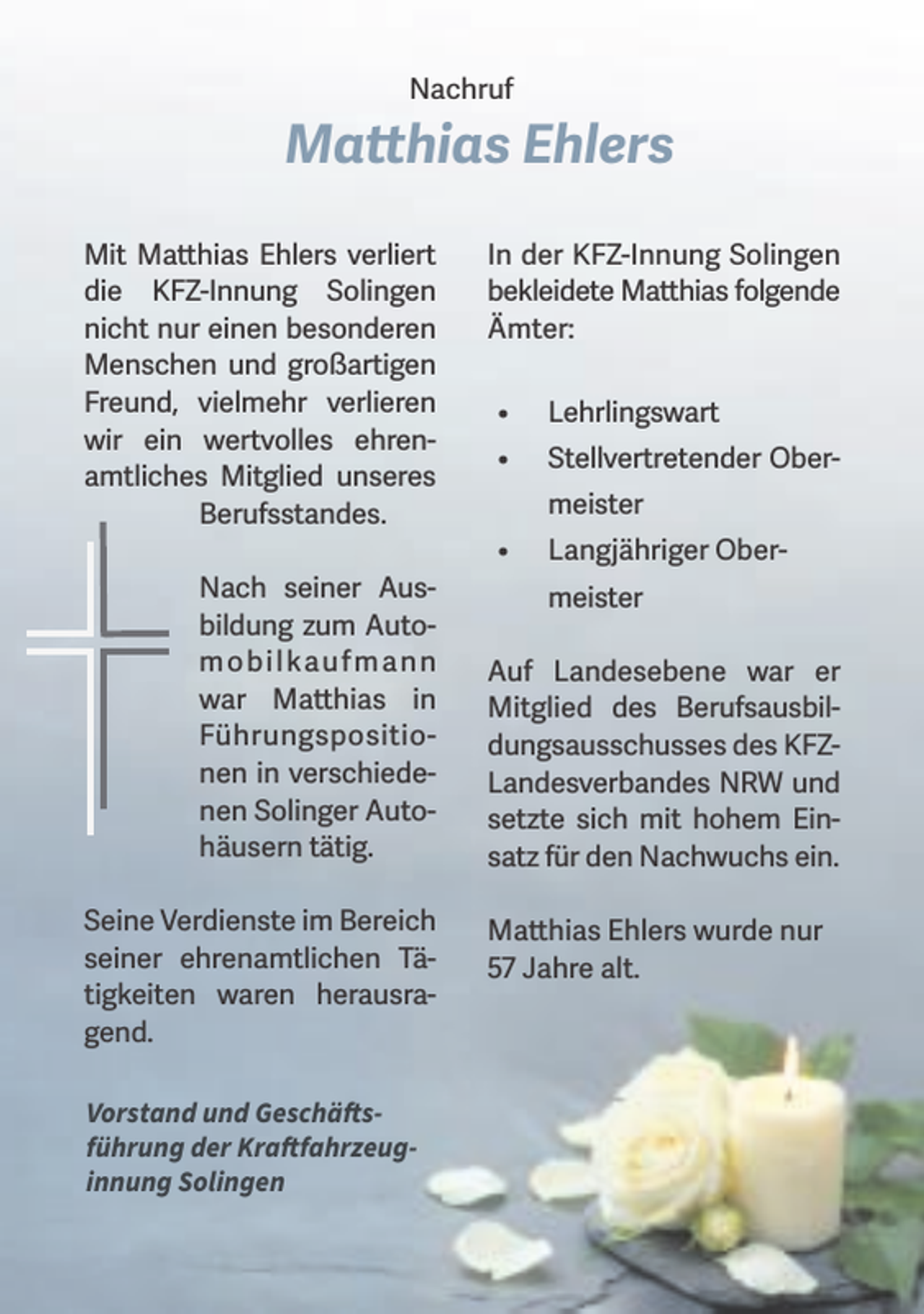 <p>Nachruf</p><p>Matthias Ehlers<br />Mit Matthias Ehlers verliert<br />die KFZ-Innung Solingen<br />nicht nur einen besonderen<br />Menschen und großartigen<br />Freund, vielmehr verlieren<br />wir ein wertvolles ehrenamtliches Mitglied unseres<br />Berufsstandes.<br />Nach seiner Ausbildung zum Autom o b i l kau f m a n n<br />war Matthias in<br />Führungspositionen in verschiedenen Solinger Autohäusern tätig.<br />Seine Verdienste im Bereich<br />seiner ehrenamtlichen Tätigkeiten waren herausragend.<br />Vorstand und Geschäftsführung der Kraftfahrzeuginnung Solingen</p><p>In der KFZ-Innung Solingen<br />bekleidete Matthias folgende<br />Ämter:<br />•</p><p>Lehrlingswart</p><p>•</p><p>Stellvertretender Ober-</p><p>•</p><p>Langjähriger Ober-</p><p>meister<br />meister<br />Auf Landesebene war er<br />Mitglied des Berufsausbildungsausschusses des KFZLandesverbandes NRW und<br />setzte sich mit hohem Einsatz für den Nachwuchs ein.<br />Matthias Ehlers wurde nur<br />57 Jahre alt.</p>