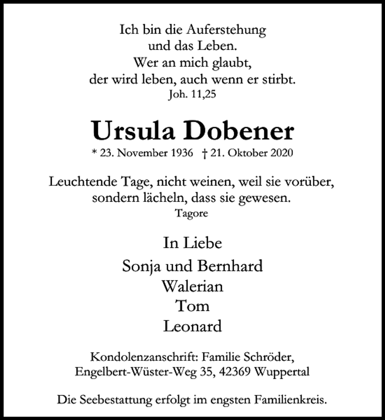<p>Ich bin die Auferstehung<br />und das Leben.<br />Wer an mich glaubt,<br />der wird leben, auch wenn er stirbt.<br />Joh. 11,25</p><p>Ursula Dobener<br />* 23. November 1936 † 21. Oktober 2020</p><p>Leuchtende Tage, nicht weinen, weil sie vorüber,<br />sondern lächeln, dass sie gewesen.<br />Tagore</p><p>In Liebe<br />Sonja und Bernhard<br />Walerian<br />Tom<br />Leonard<br />Kondolenzanschrift: Familie Schröder,<br />Engelbert-Wüster-Weg 35, 42369 Wuppertal<br />Die Seebestattung erfolgt im engsten Familienkreis.</p>