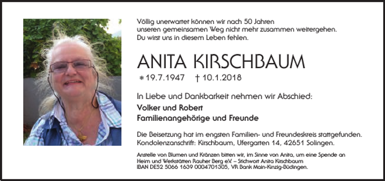 <p>Völlig unerwartet können wir nach 50 Jahren<br />unseren gemeinsamen Weg nicht mehr zusammen weitergehen.<br />Du wirst uns in diesem Leben fehlen.</p><p>ANITA<br />ANITAKIRSCHBAUM<br />KIRSCHBAUM<br />19.7.1947 † 10.1.2018<br />† 10.1.2018<br />*19.7.1947</p><p>In Liebe und Dankbarkeit nehmen wir Abschied:<br />In Liebe und Dankbarkeit nehmen wir Abschied:<br />Volker und Robert<br />Volker<br />und Robertund Freunde<br />Familienangehörige</p><p>Familienangehörige und Freunde</p><p>Die Beisetzung hat im engsten Familien- und Freundeskreis stattgefunden.<br />Kondolenzanschrift: Kirschbaum, Ufergarten 14, 42651 Solingen.<br />Anstelle von Blumen und Kränzen bitten wir, im Sinne von Anita, um eine Spende an<br />Heim und Werkstätten Rauher Berg e.V. – Stichwort Anita Kirschbaum<br />IBAN DE52 5066 1639 0004701305, VR Bank Main-Kinzig-Büdingen.</p>