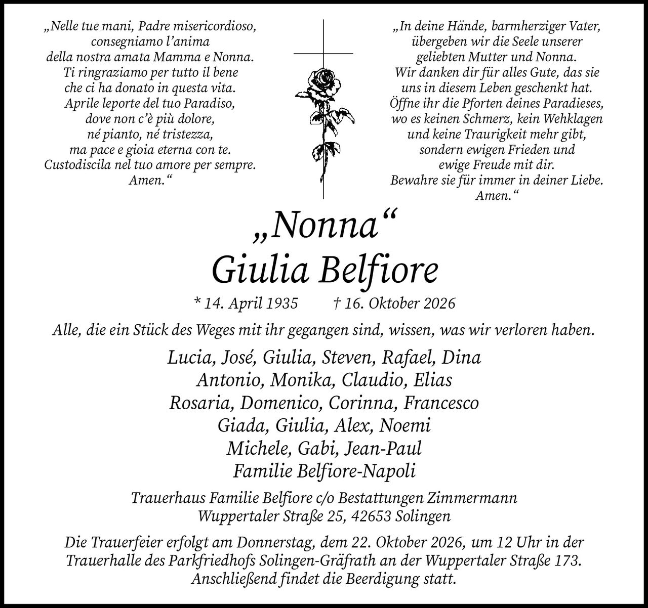 <p>„Nelle tue mani, Padre misericordioso, consegniamo l'anima della nostra amata Mamma e Nonna. Ti ringraziamo per tutto il bene che ci ha donato in questa vita. Aprile leporte del tuo Paradiso, dove non c'è più dolore, né pianto, né tristezza, ma pace e gioia eterna con te. Custodiscila nel tuo amore per sempre. Amen."</p>

<p>„In deine Hände, barmherziger Vater, übergeben wir die Seele unserer geliebten Mutter und Nonna. Wir danken dir für alles Gute, das sie uns in diesem Leben geschenkt hat. Öffne ihr die Pforten deines Paradieses, wo es keinen Schmerz, kein Wehklagen und keine Traurigkeit mehr gibt, sondern ewigen Frieden und ewige Freude mit dir. Bewahre sie für immer in deiner Liebe. Amen."</p>

<p><strong>„Nonna" Giulia Belfiore</strong><br>* 14. April 1935 † 16. Oktober 2026</p>

<p>Alle, die ein Stück des Weges mit ihr gegangen sind, wissen, was wir verloren haben.</p>

<p>Lucia, José, Giulia, Steven, Rafael, Dina<br>Antonio, Monika, Claudio, Elias<br>Rosaria, Domenico, Corinna, Francesco<br>Giada, Giulia, Alex, Noemi<br>Michele, Gabi, Jean-Paul</p>

<p>Familie Belfiore-Napoli</p>

<p>Trauerhaus Familie Belfiore c/o Bestattungen Zimmermann<br>Wuppertaler Straße 25, 42653 Solingen</p>

<p>Die Trauerfeier erfolgt am Donnerstag, dem 22. Oktober 2026, um 12 Uhr in der Trauerhalle des Parkfriedhofs Solingen-Gräfrath an der Wuppertaler Straße 173. Anschließend findet die Beerdigung statt.</p>