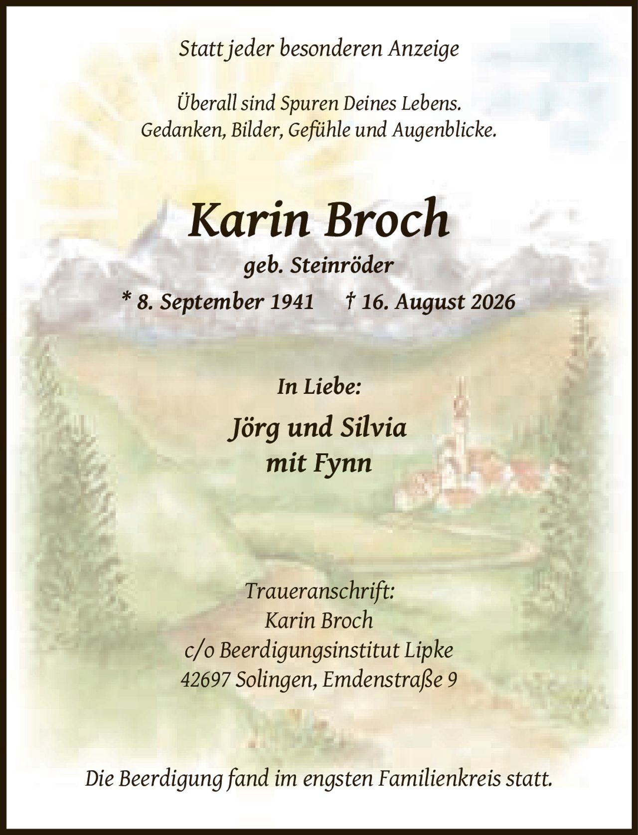 <p><i>Statt jeder besonderen Anzeige</i></p>
<p><i>Überall sind Spuren Deines Lebens.<br>Gedanken, Bilder, Gefühle und Augenblicke.</i></p>
<p><strong>Karin Broch</strong><br><i>geb. Steinröder</i><br>* 8. September 1941 † 16. August 2026</p>
<p><i>In Liebe:</i><br>Jörg und Silvia<br>mit Fynn</p>
<p><i>Traueranschrift:</i><br>Karin Broch<br>c/o Beerdigungsinstitut Lipke<br>42697 Solingen, Emdenstraße 9</p>
<p><i>Die Beerdigung fand im engsten Familienkreis statt.</i></p>