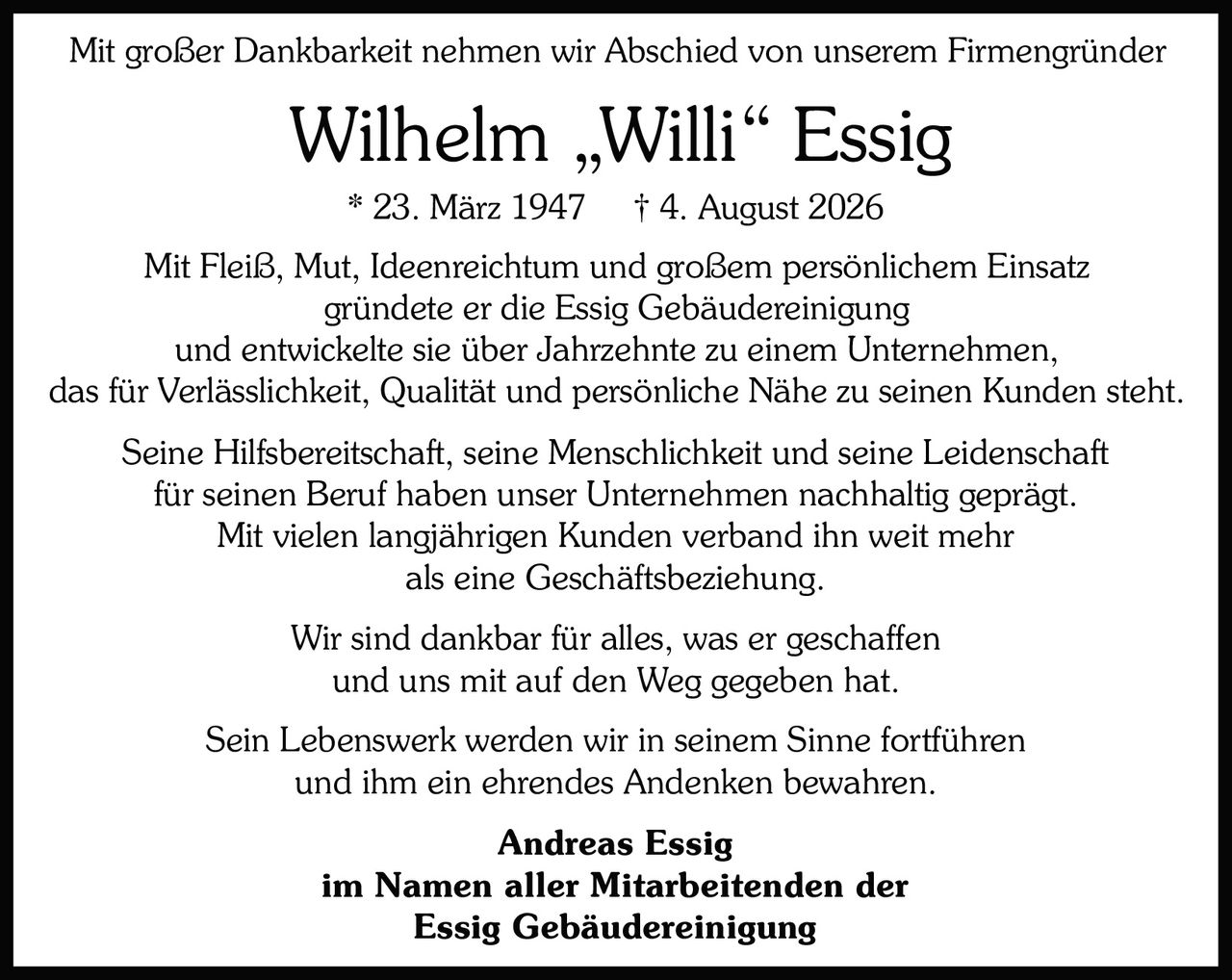 <p>* 23. März 1947 † 4. August 2026</p>

<p>Mit großer Dankbarkeit nehmen wir Abschied von unserem Firmengründer Wilhelm „Willi" Essig im Namen aller Mitarbeitenden der Essig Gebäudereinigung</p>

<p>Sein Lebenswerk werden wir in seinem Sinne fortführen und ihm ein ehrendes Andenken bewahren.</p>

<p>Wir sind dankbar für alles, was er geschaffen und uns mit auf den Weg gegeben hat.</p>

<p>Seine Hilfsbereitschaft, seine Menschlichkeit und seine Leidenschaft für seinen Beruf haben unser Unternehmen nachhaltig geprägt.</p>

<p>Mit vielen langjährigen Kunden verband ihn weit mehr als eine Geschäftsbeziehung.</p>

<p>Mit Fleiß, Mut, Ideenreichtum und großem persönlichem Einsatz gründete er die Essig Gebäudereinigung und entwickelte sie über Jahrzehnte zu einem Unternehmen, das für Verlässlichkeit, Qualität und persönliche Nähe zu seinen Kunden steht.</p>

<p><strong>Andreas Essig</strong><br>im Namen aller Mitarbeitenden der<br><strong>Essig Gebäudereinigung</strong></p>