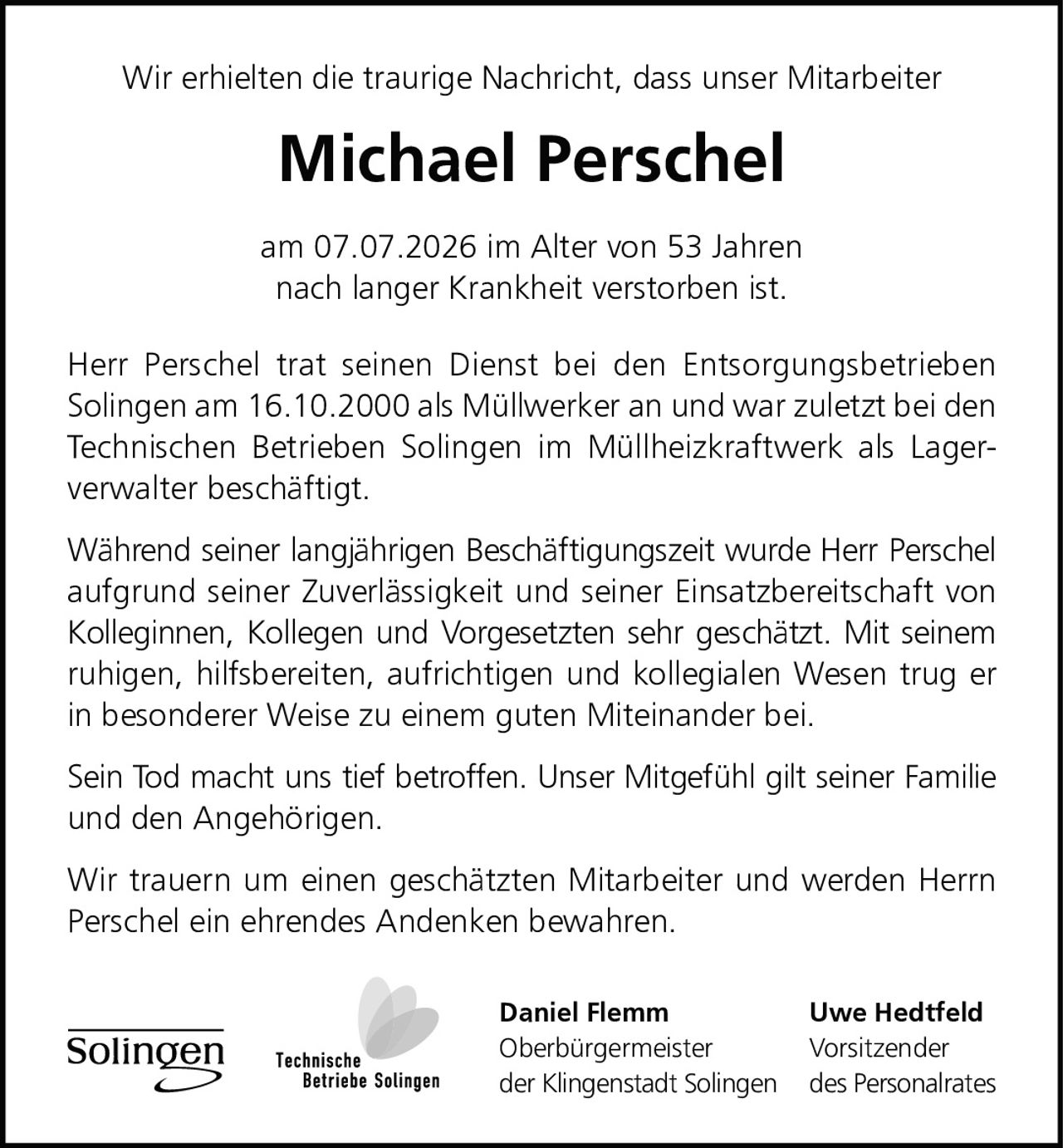 <p>Wir erhielten die traurige Nachricht, dass unser Mitarbeiter</p>

<p><strong>Michael Perschel</strong></p>

<p>am 07.07.2026 im Alter von 53 Jahren<br/>
nach langer Krankheit verstorben ist.</p>

<p>Herr Perschel trat seinen Dienst bei den Entsorgungsbetrieben Solingen am 16.10.2000 als Müllwerker an und war zuletzt bei den Technischen Betrieben Solingen im Müllheizkraftwerk als Lagerverwalter beschäftigt.</p>

<p>Während seiner langjährigen Beschäftigungszeit wurde Herr Perschel aufgrund seiner Zuverlässigkeit und seiner Einsatzbereitschaft von Kolleginnen, Kollegen und Vorgesetzten sehr geschätzt. Mit seinem ruhigen, hilfsbereiten, aufrichtigen und kollegialen Wesen trug er in besonderer Weise zu einem guten Miteinander bei.</p>

<p>Sein Tod macht uns tief betroffen. Unser Mitgefühl gilt seiner Familie und den Angehörigen.</p>

<p>Wir trauern um einen geschätzten Mitarbeiter und werden Herrn Perschel ein ehrendes Andenken bewahren.</p>

<p><strong>Daniel Flemm</strong><br/>
Oberbürgermeister<br/>
der Klingenstadt Solingen</p>

<p><strong>Uwe Hedtfeld</strong><br/>
Vorsitzender<br/>
des Personalrates</p>