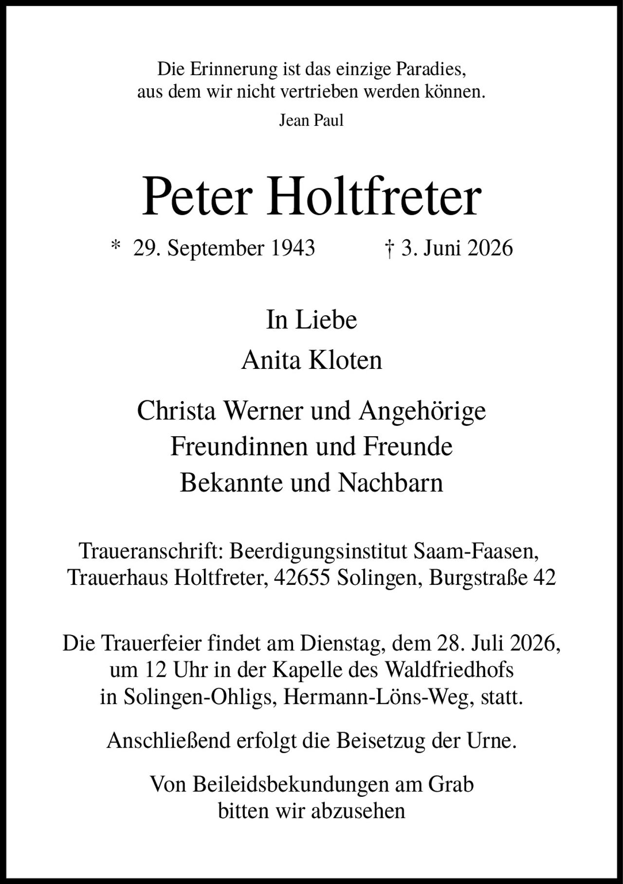 <p><i>Die Erinnerung ist das einzige Paradies, aus dem wir nicht vertrieben werden können. Jean Paul</i></p><p><strong>Peter Holtfreter</strong></p><p>* 29. September 1943 † 3. Juni 2026</p><p>In Liebe<br/>Anita Kloten<br/>Christa Werner und Angehörige<br/>Freundinnen und Freunde<br/>Bekannte und Nachbarn</p><p>Traueranschrift: Beerdigungsinstitut Saam-Faasen, Trauerhaus Holtfreter, 42655 Solingen, Burgstraße 42</p><p>Die Trauerfeier findet am Dienstag, dem 28. Juli 2026, um 12 Uhr in der Kapelle des Waldfriedhofs in Solingen-Ohligs, Hermann-Löns-Weg, statt.</p><p>Anschließend erfolgt die Beisetzung der Urne.</p><p>Von Beileidsbekundungen am Grab bitten wir abzusehen</p>
