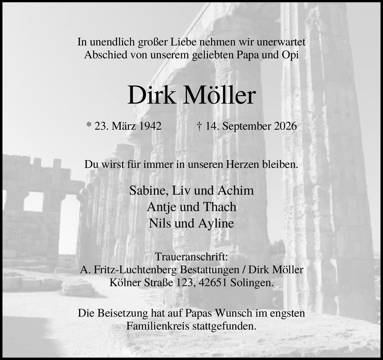 <p>In unendlich großer Liebe nehmen wir unerwartet Abschied von unserem geliebten Papa und Opi</p>

<p><strong>Dirk Möller</strong></p>

<p>* 23. März 1942 † 14. September 2026</p>

<p>Du wirst für immer in unseren Herzen bleiben.</p>

<p>Sabine, Liv und Achim<br>Antje und Thach<br>Nils und Ayline</p>

<p><strong>Traueranschrift:</strong><br>A. Fritz-Luchtenberg Bestattungen / Dirk Möller<br>Kölner Straße 123, 42651 Solingen.</p>

<p>Die Beisetzung hat auf Papas Wunsch im engsten Familienkreis stattgefunden.</p>
