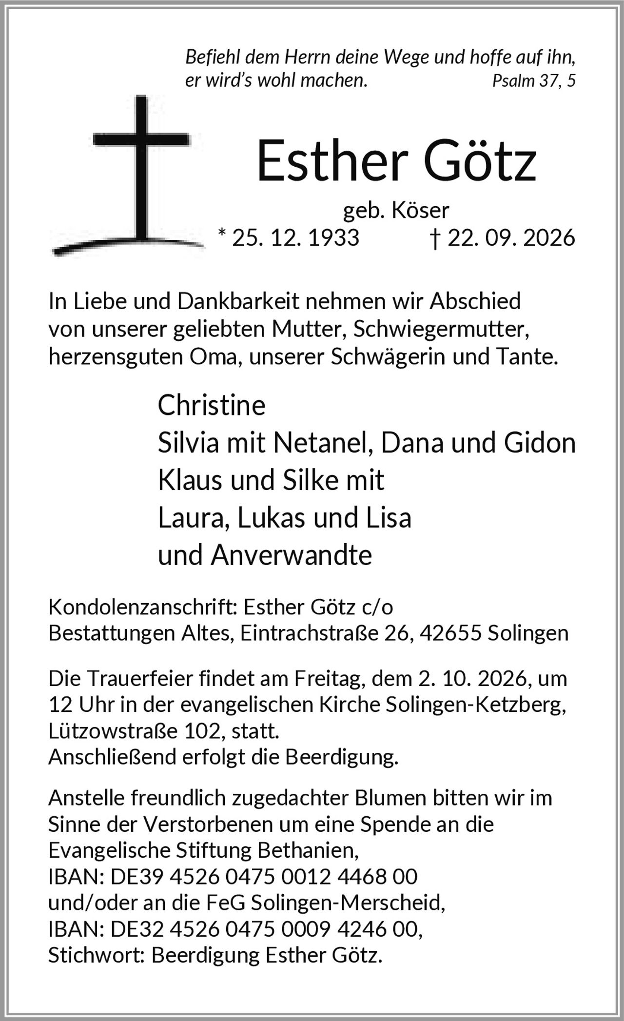 <i>Befiehl dem Herrn deine Wege und hoffe auf ihn, er wird's wohl machen.</i> Psalm 37, 5

<p><strong>Esther Götz</strong><br>geb. Köser * 25. 12. 1933 † 22. 09. 2026</p>

<p>In Liebe und Dankbarkeit nehmen wir Abschied von unserer geliebten Mutter, Schwiegermutter, herzensguten Oma, unserer Schwägerin und Tante.</p>

<p>Christine<br>Silvia mit Netanel, Dana und Gidon<br>Klaus und Silke mit<br>Laura, Lukas und Lisa<br>und Anverwandte</p>

<p><strong>Kondolenzanschrift:</strong> Esther Götz c/o Bestattungen Altes, Eintrachstraße 26, 42655 Solingen</p>

<p>Die Trauerfeier findet am Freitag, dem 2. 10. 2026, um 12 Uhr in der evangelischen Kirche Solingen-Ketzberg, Lützowstraße 102, statt.<br>Anschließend erfolgt die Beerdigung.</p>

<p>Anstelle freundlich zugedachter Blumen bitten wir im Sinne der Verstorbenen um eine Spende an die Evangelische Stiftung Bethanien, IBAN: DE39 4526 0475 0012 4468 00 und/oder an die FeG Solingen-Merscheid, IBAN: DE32 4526 0475 0009 4246 00, Stichwort: Beerdigung Esther Götz.</p>