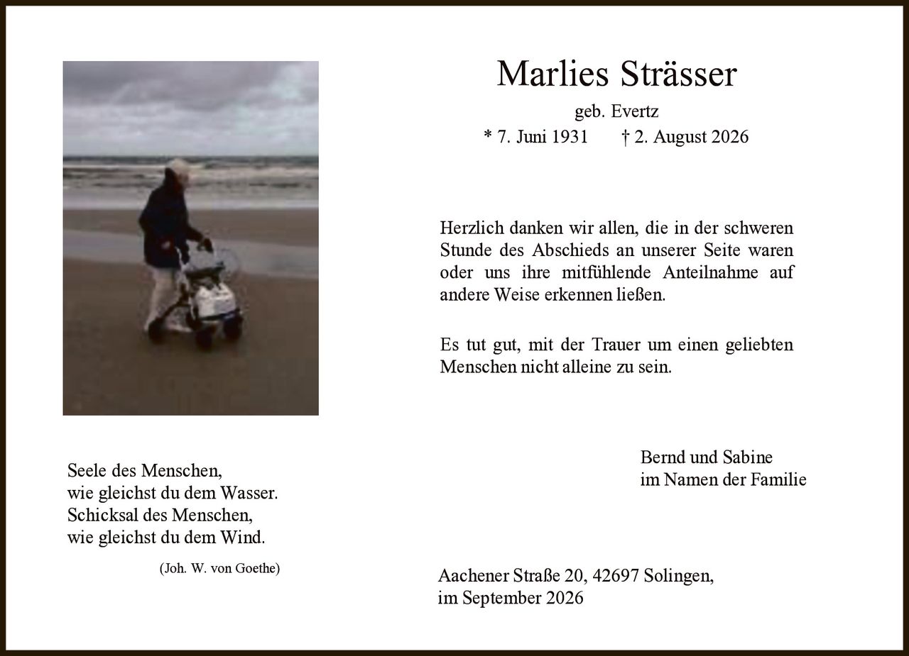 <p><i>Seele des Menschen,<br />wie gleichst du dem Wasser.<br />Schicksal des Menschen,<br />wie gleichst du dem Wind.<br />(Joh. W. von Goethe)</i></p>

<p><strong>Marlies Strässer</strong><br />geb. Evertz<br />* 7. Juni 1931 † 2. August 2026</p>

<p>Herzlich danken wir allen, die in der schweren Stunde des Abschieds an unserer Seite waren oder uns ihre mitfühlende Anteilnahme auf andere Weise erkennen ließen.</p>

<p>Es tut gut, mit der Trauer um einen geliebten Menschen nicht alleine zu sein.</p>

<p>Bernd und Sabine<br />im Namen der Familie</p>

<p>Aachener Straße 20, 42697 Solingen,<br />im September 2026</p>