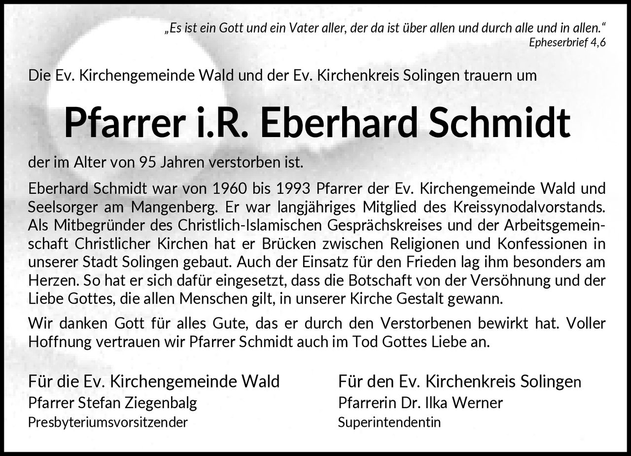 <p>„Es ist ein Gott und ein Vater aller, der da ist über allen und durch alle und in allen." <i>Epheserbrief 4,6</i></p>

<p>Die Ev. Kirchengemeinde Wald und der Ev. Kirchenkreis Solingen trauern um</p>

<p><strong>Pfarrer i.R. Eberhard Schmidt</strong></p>

<p>der im Alter von 95 Jahren verstorben ist.</p>

<p>Eberhard Schmidt war von 1960 bis 1993 Pfarrer der Ev. Kirchengemeinde Wald und Seelsorger am Mangenberg. Er war langjähriges Mitglied des Kreissynodalvorstands. Als Mitbegründer des Christlich-Islamischen Gesprächskreises und der Arbeitsgemeinschaft Christlicher Kirchen hat er Brücken zwischen Religionen und Konfessionen in unserer Stadt Solingen gebaut. Auch der Einsatz für den Frieden lag ihm besonders am Herzen. So hat er sich dafür eingesetzt, dass die Botschaft von der Versöhnung und der Liebe Gottes, die allen Menschen gilt, in unserer Kirche Gestalt gewann.</p>

<p>Wir danken Gott für alles Gute, das er durch den Verstorbenen bewirkt hat. Voller Hoffnung vertrauen wir Pfarrer Schmidt auch im Tod Gottes Liebe an.</p>

<p>Für die Ev. Kirchengemeinde Wald                    Für den Ev. Kirchenkreis Solingen<br/>
Pfarrer Stefan Ziegenbalg                             Pfarrerin Dr. Ilka Werner<br/>
Presbyteriumsvorsitzender                             Superintendentin</p>