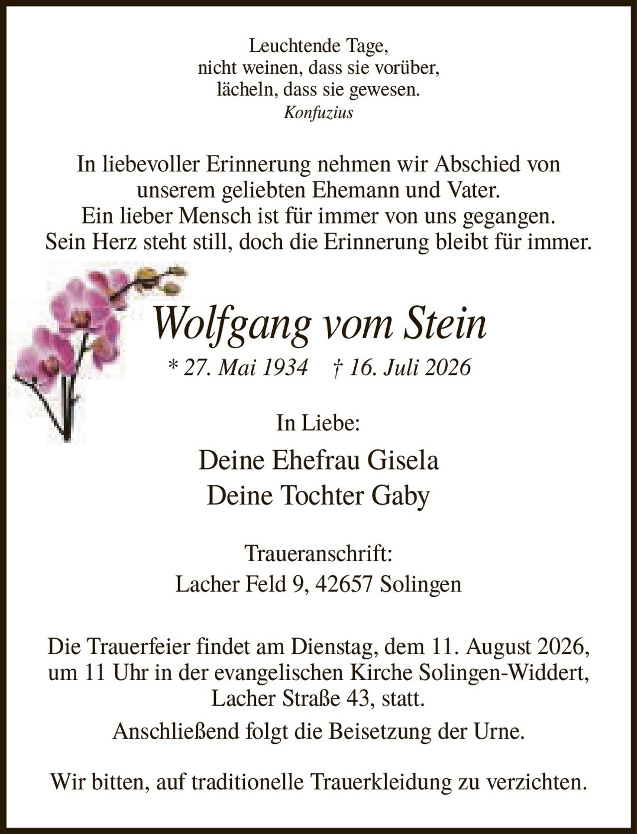 <p><i>Leuchtende Tage, nicht weinen, dass sie vorüber, lächeln, dass sie gewesen.</i> <i>Konfuzius</i></p>

<p>In liebevoller Erinnerung nehmen wir Abschied von unserem geliebten Ehemann und Vater. Ein lieber Mensch ist für immer von uns gegangen. Sein Herz steht still, doch die Erinnerung bleibt für immer.</p>

<p><strong>Wolfgang vom Stein</strong><br>
* 27. Mai 1934 † 16. Juli 2026</p>

<p>In Liebe:<br>
Deine Ehefrau Gisela<br>
Deine Tochter Gaby</p>

<p><strong>Traueranschrift:</strong><br>
Lacher Feld 9, 42657 Solingen</p>

<p>Die Trauerfeier findet am Dienstag, dem 11. August 2026, um 11 Uhr in der evangelischen Kirche Solingen-Widdert, Lacher Straße 43, statt. Anschließend folgt die Beisetzung der Urne.</p>

<p>Wir bitten, auf traditionelle Trauerkleidung zu verzichten.</p>