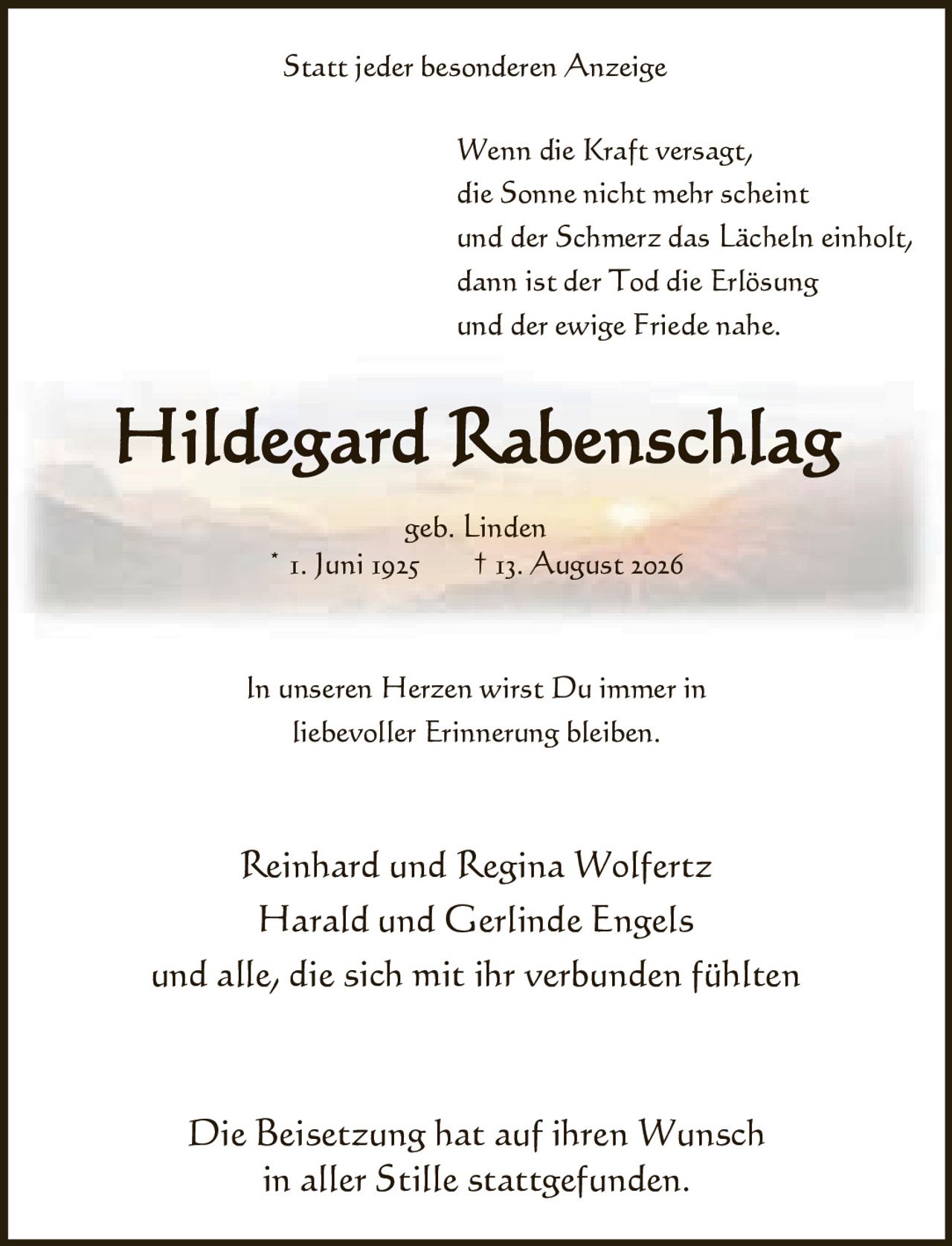 <p><strong>Statt jeder besonderen Anzeige</strong></p>

<p>Wenn die Kraft versagt,<br>die Sonne nicht mehr scheint<br>und der Schmerz das Lächeln einholt,<br>dann ist der Tod die Erlösung<br>und der ewige Friede nahe.</p>

<p><strong>Hildegard Rabenschlag</strong><br>geb. Linden<br>* 1. Juni 1925 † 13. August 2026</p>

<p>In unseren Herzen wirst Du immer in<br>liebevoller Erinnerung bleiben.</p>

<p>Reinhard und Regina Wolfertz<br>Harald und Gerlinde Engels<br>und alle, die sich mit ihr verbunden fühlten</p>

<p>Die Beisetzung hat auf ihren Wunsch<br>in aller Stille stattgefunden.</p>