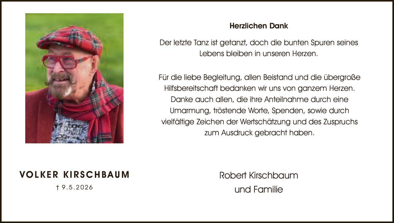 <p><strong>Herzlichen Dank</strong></p><p>Der letzte Tanz ist getanzt, doch die bunten Spuren seines Lebens bleiben in unseren Herzen.</p><p>Für die liebe Begleitung, allen Beistand und die übergroße Hilfsbereitschaft bedanken wir uns von ganzem Herzen. Danke auch allen, die ihre Anteilnahme durch eine Umarmung, tröstende Worte, Spenden, sowie durch vielfältige Zeichen der Wertschätzung und des Zuspruchs zum Ausdruck gebracht haben.</p><p><strong>VOLKER KIRSCHBAUM</strong><br>† 9.5.2026</p><p>Robert Kirschbaum<br>und Familie</p>