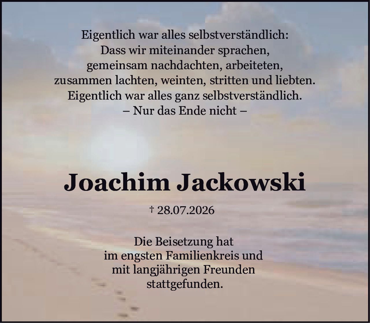 <p>† 28.07.2026</p>

<p>Joachim Jackowski</p>

<p>Die Beisetzung hat<br>im engsten Familienkreis und<br>mit langjährigen Freunden<br>stattgefunden.</p>

<p>Eigentlich war alles selbstverständlich:<br>Dass wir miteinander sprachen,<br>gemeinsam nachdachten, arbeiteten,<br>zusammen lachten, weinten, stritten und liebten.<br>Eigentlich war alles ganz selbstverständlich.<br>– Nur das Ende nicht –</p>
