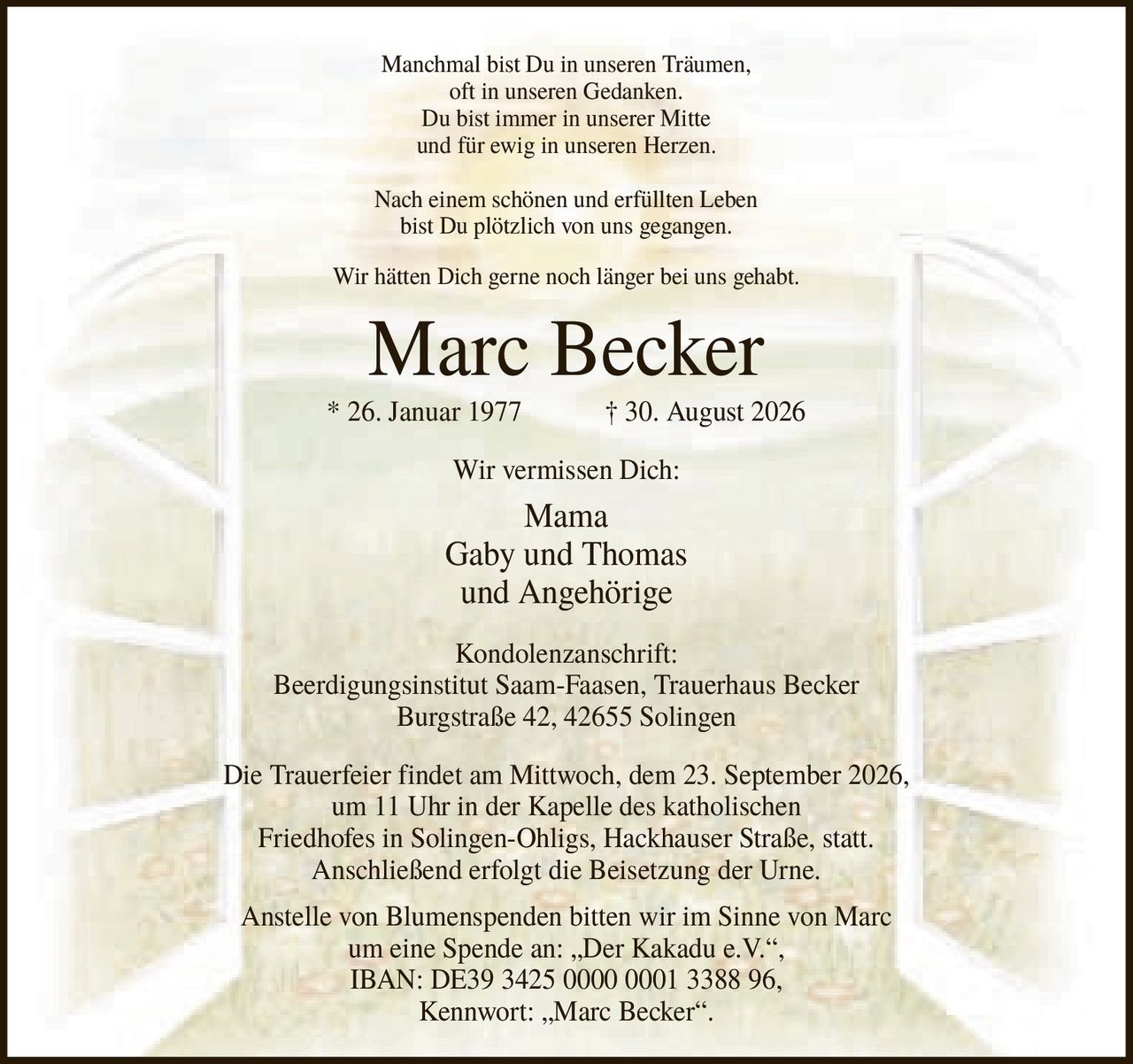 <p>Manchmal bist Du in unseren Träumen, oft in unseren Gedanken. Du bist immer in unserer Mitte und für ewig in unseren Herzen. Nach einem schönen und erfüllten Leben bist Du plötzlich von uns gegangen. Wir hätten Dich gerne noch länger bei uns gehabt.</p>

<p><strong>Marc Becker</strong><br>* 26. Januar 1977 † 30. August 2026</p>

<p>Wir vermissen Dich: Mama Gaby und Thomas und Angehörige</p>

<p><strong>Kondolenzanschrift:</strong> Beerdigungsinstitut Saam-Faasen, Trauerhaus Becker, Burgstraße 42, 42655 Solingen</p>

<p>Die Trauerfeier findet am Mittwoch, dem 23. September 2026, um 11 Uhr in der Kapelle des katholischen Friedhofes in Solingen-Ohligs, Hackhauser Straße, statt. Anschließend erfolgt die Beisetzung der Urne.</p>

<p>Anstelle von Blumenspenden bitten wir im Sinne von Marc um eine Spende an: „Der Kakadu e.V.", IBAN: DE39 3425 0000 0001 3388 96, Kennwort: „Marc Becker".</p>