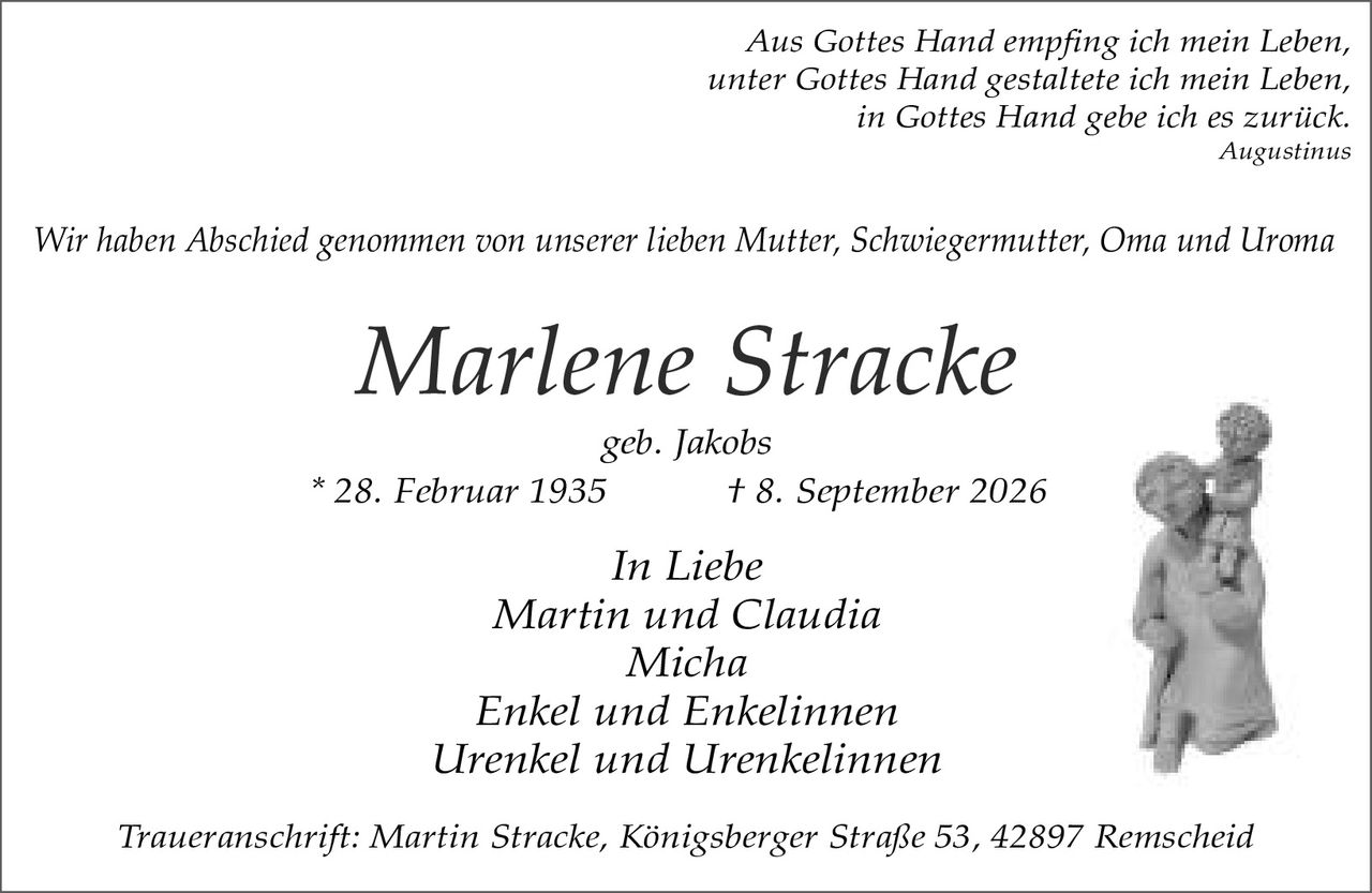 <p><i>Aus Gottes Hand empfing ich mein Leben,<br/>unter Gottes Hand gestaltete ich mein Leben,<br/>in Gottes Hand gebe ich es zurück.</i><br/><i>Augustinus</i></p><p>Wir haben Abschied genommen von unserer lieben Mutter, Schwiegermutter, Oma und Uroma</p><p><strong>Marlene Stracke</strong><br/>geb. Jakobs<br/>* 28. Februar 1935<br/>† 8. September 2026</p><p><i>In Liebe</i><br/>Martin und Claudia<br/>Micha<br/>Enkel und Enkelinnen<br/>Urenkel und Urenkelinnen</p><p><i>Traueranschrift: Martin Stracke, Königsberger Straße 53, 42897 Remscheid</i></p>