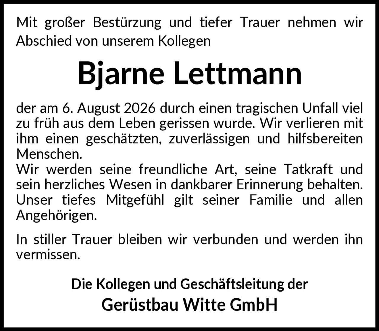 <p>Mit großer Bestürzung und tiefer Trauer nehmen wir Abschied von unserem Kollegen</p>
<p><strong>Bjarne Lettmann</strong></p>
<p>der am 6. August 2026 durch einen tragischen Unfall viel zu früh aus dem Leben gerissen wurde. Wir verlieren mit ihm einen geschätzten, zuverlässigen und hilfsbereiten Menschen.</p>
<p>Wir werden seine freundliche Art, seine Tatkraft und sein herzliches Wesen in dankbarer Erinnerung behalten. Unser tiefes Mitgefühl gilt seiner Familie und allen Angehörigen.</p>
<p>In stiller Trauer bleiben wir verbunden und werden ihn vermissen.</p>
<p><strong>Die Kollegen und Geschäftsleitung der Gerüstbau Witte GmbH</strong></p>