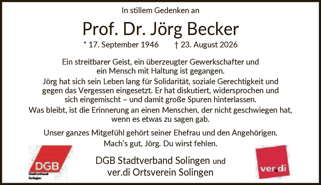 <p>In stillem Gedenken an</p>

<p><strong>Prof. Dr. Jörg Becker</strong></p>

<p>* 17. September 1946 † 23. August 2026</p>

<p>Ein streitbarer Geist, ein überzeugter Gewerkschafter und ein Mensch mit Haltung ist gegangen. Jörg hat sich sein Leben lang für Solidarität, soziale Gerechtigkeit und gegen das Vergessen eingesetzt. Er hat diskutiert, widersprochen und sich eingemischt – und damit große Spuren hinterlassen. Was bleibt, ist die Erinnerung an einen Menschen, der nicht geschwiegen hat, wenn es etwas zu sagen gab.</p>

<p>Unser ganzes Mitgefühl gehört seiner Ehefrau und den Angehörigen. Mach's gut, Jörg. Du wirst fehlen.</p>

<p>DGB Stadtverband Solingen und ver.di Ortsverein Solingen</p>