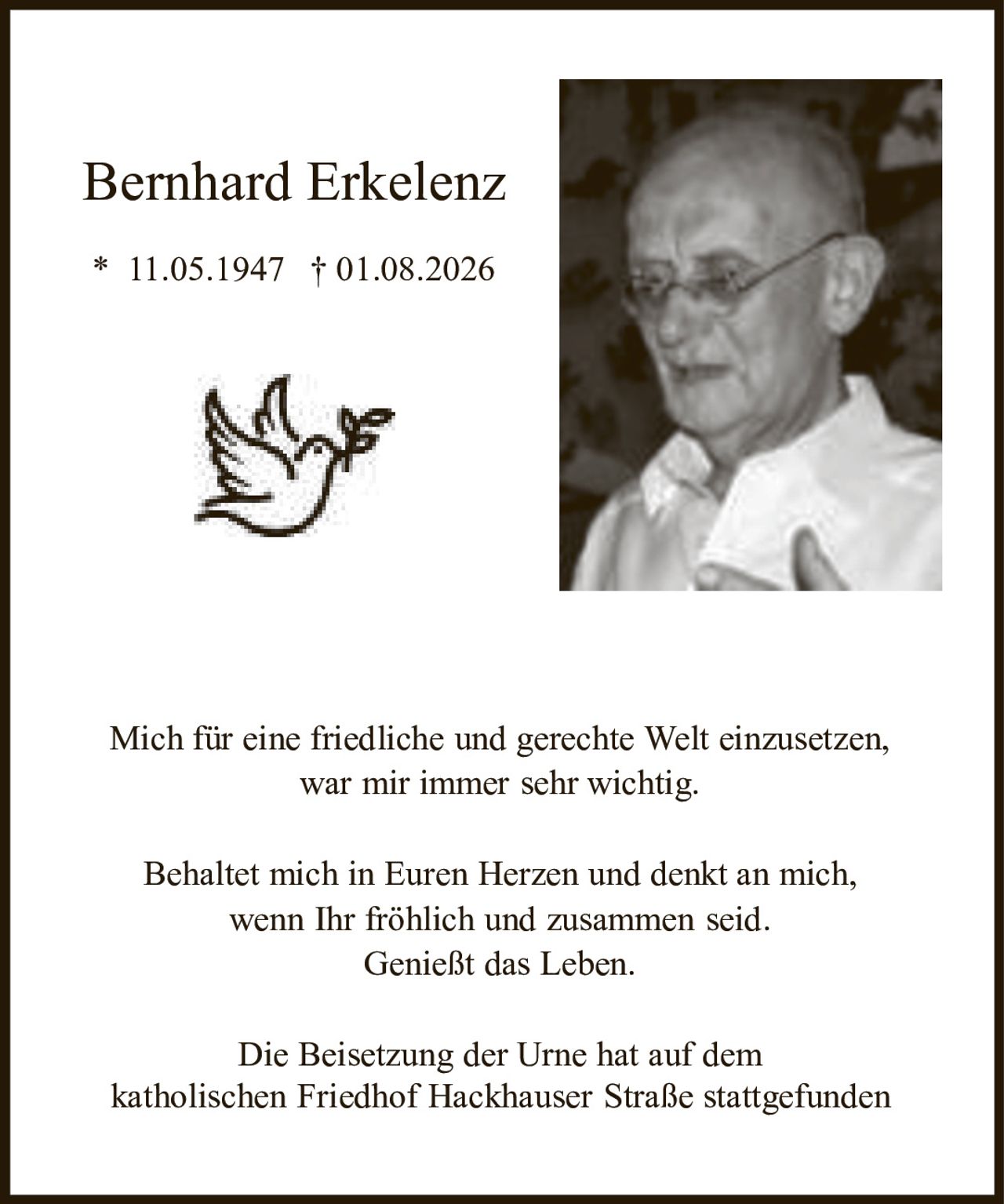<p>Bernhard Erkelenz</p>
<p>* 11.05.1947 † 01.08.2026</p>
<p>Mich für eine friedliche und gerechte Welt einzusetzen, war mir immer sehr wichtig.</p>
<p>Behaltet mich in Euren Herzen und denkt an mich, wenn Ihr fröhlich und zusammen seid. Genießt das Leben.</p>
<p>Die Beisetzung der Urne hat auf dem katholischen Friedhof Hackhauser Straße stattgefunden</p>
