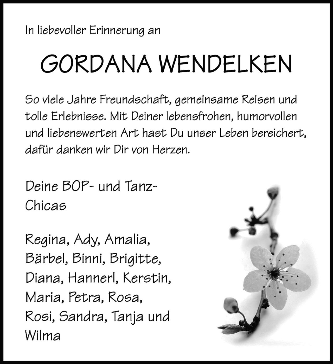 <p>In liebevoller Erinnerung an</p>

<p><strong>GORDANA WENDELKEN</strong></p>

<p>So viele Jahre Freundschaft, gemeinsame Reisen und tolle Erlebnisse. Mit Deiner lebensfrohen, humorvollen und liebenswerten Art hast Du unser Leben bereichert, dafür danken wir Dir von Herzen.</p>

<p>Deine BOP- und Tanz-Chicas</p>

<p>Regina, Ady, Amalia,<br>Bärbel, Binni, Brigitte,<br>Diana, Hannerl, Kerstin,<br>Maria, Petra, Rosa,<br>Rosi, Sandra, Tanja und<br>Wilma</p>