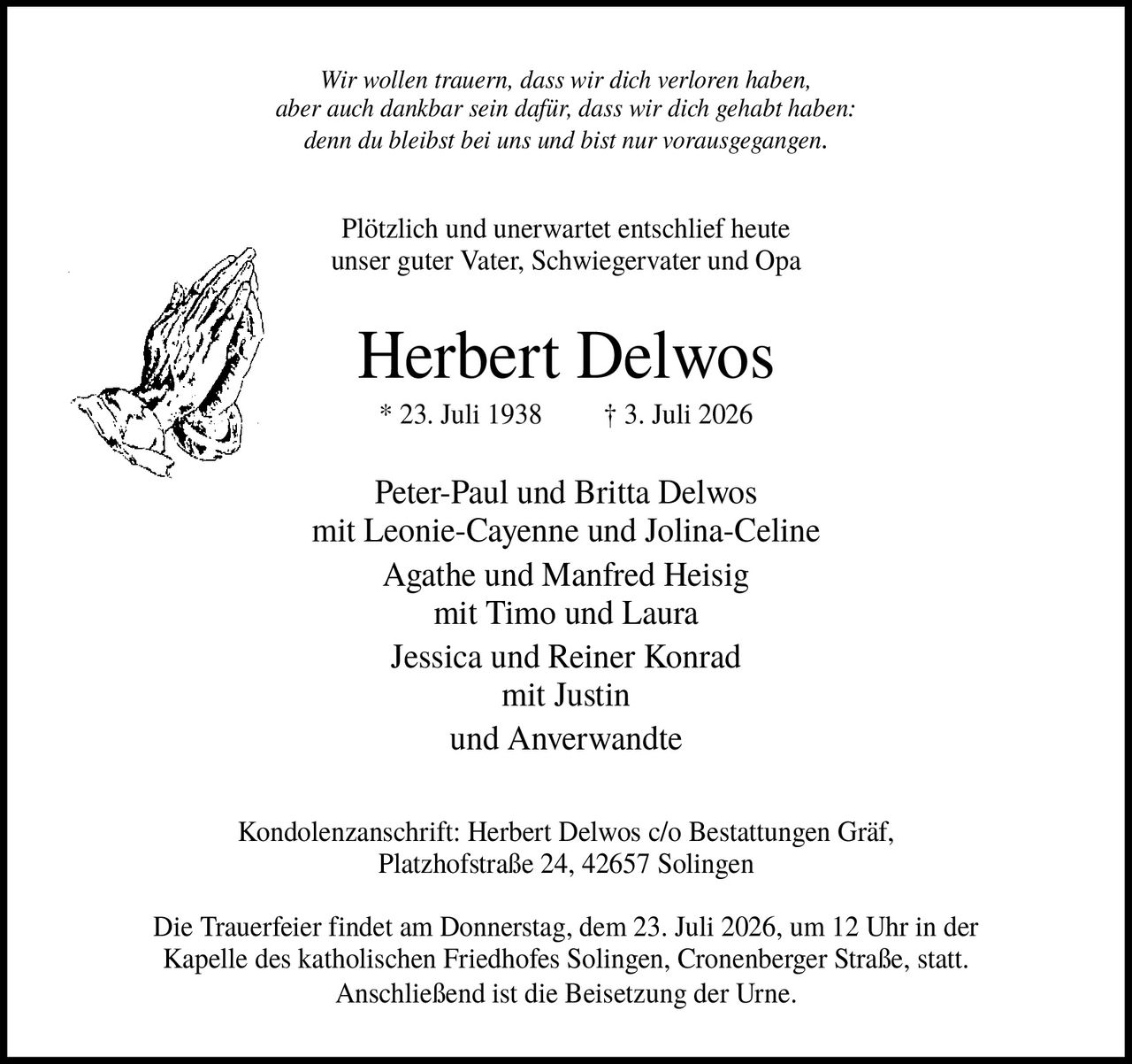 <p><i>Wir wollen trauern, dass wir dich verloren haben, aber auch dankbar sein dafür, dass wir dich gehabt haben: denn du bleibst bei uns und bist nur vorausgegangen.</i></p>

<p>Plötzlich und unerwartet entschlief heute unser guter Vater, Schwiegervater und Opa</p>

<p><strong>Herbert Delwos</strong></p>

<p>* 23. Juli 1938  † 3. Juli 2026</p>

<p>Peter-Paul und Britta Delwos<br>mit Leonie-Cayenne und Jolina-Celine<br>Agathe und Manfred Heisig<br>mit Timo und Laura<br>Jessica und Reiner Konrad<br>mit Justin<br>und Anverwandte</p>

<p>Kondolenzanschrift: Herbert Delwos c/o Bestattungen Gräf, Platzhofstraße 24, 42657 Solingen</p>

<p>Die Trauerfeier findet am Donnerstag, dem 23. Juli 2026, um 12 Uhr in der Kapelle des katholischen Friedhofes Solingen, Cronenberger Straße, statt. Anschließend ist die Beisetzung der Urne.</p>