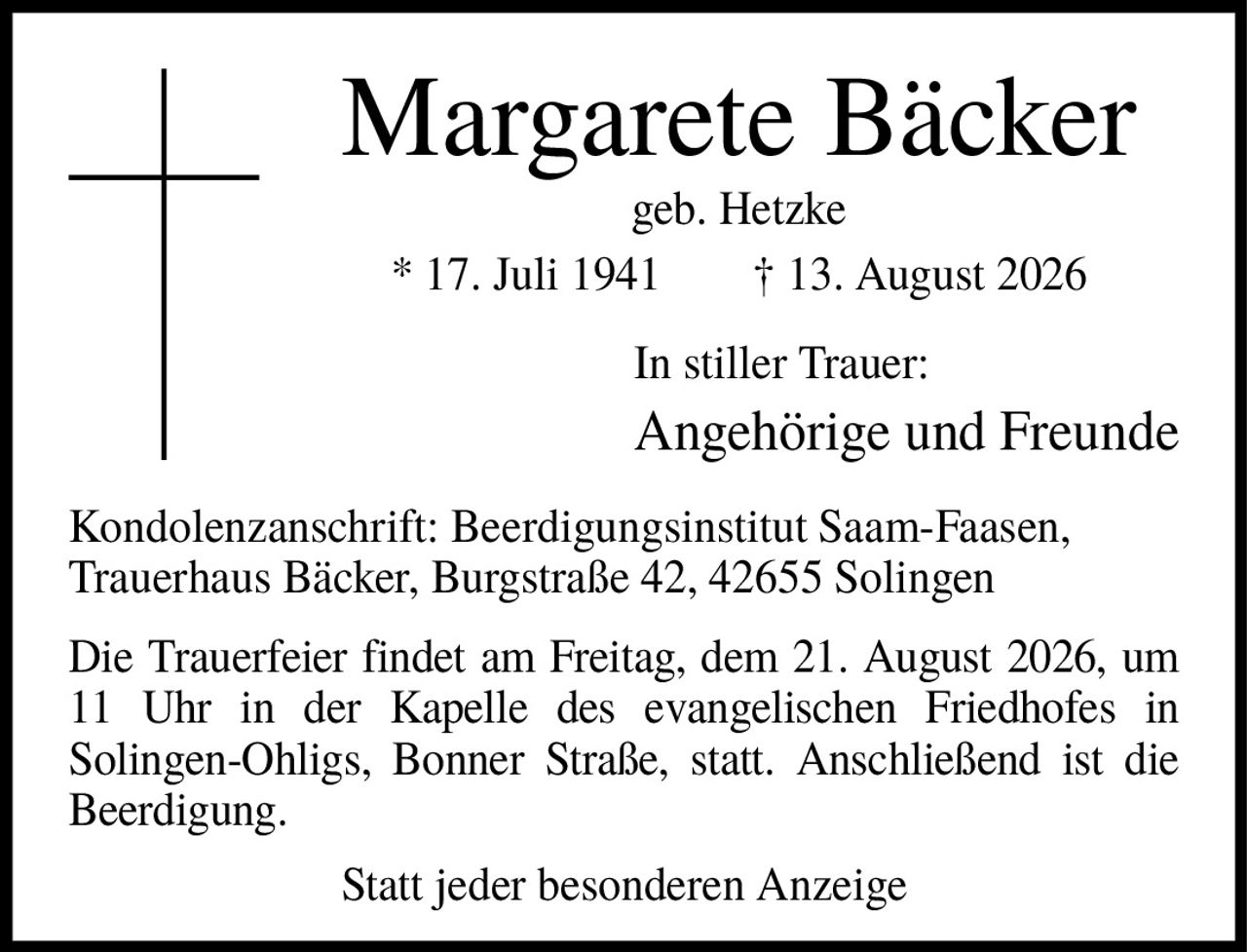 <p><strong>Margarete Bäcker</strong></p>
<p>geb. Hetzke</p>
<p>* 17. Juli 1941  † 13. August 2026</p>
<p>In stiller Trauer:</p>
<p><strong>Angehörige und Freunde</strong></p>
<p>Kondolenzanschrift: Beerdigungsinstitut Saam-Faasen, Trauerhaus Bäcker, Burgstraße 42, 42655 Solingen</p>
<p>Die Trauerfeier findet am Freitag, dem 21. August 2026, um 11 Uhr in der Kapelle des evangelischen Friedhofes in Solingen-Ohligs, Bonner Straße, statt. Anschließend ist die Beerdigung.</p>
<p>Statt jeder besonderen Anzeige</p>