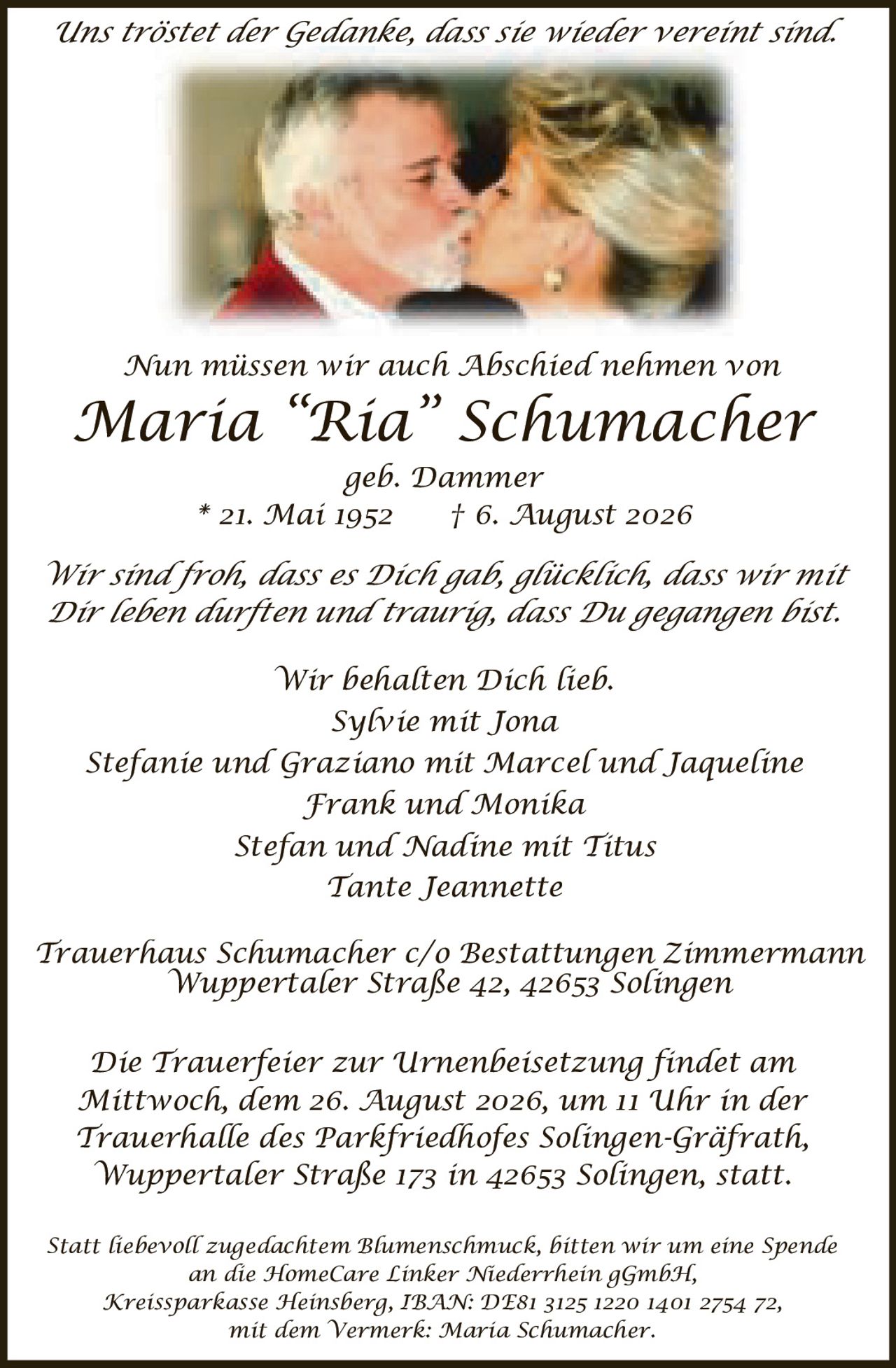 <p>Uns tröstet der Gedanke, dass sie wieder vereint sind.</p>
<p>Nun müssen wir auch Abschied nehmen von</p>
<p><strong>Maria "Ria" Schumacher</strong><br/>
geb. Dammer<br/>
* 21. Mai 1952 † 6. August 2026</p>
<p>Wir sind froh, dass es Dich gab, glücklich, dass wir mit Dir leben durften und traurig, dass Du gegangen bist.</p>
<p>Wir behalten Dich lieb.</p>
<p>Sylvie mit Jona<br/>
Stefanie und Graziano mit Marcel und Jaqueline<br/>
Frank und Monika<br/>
Stefan und Nadine mit Titus<br/>
Tante Jeannette</p>
<p>Trauerhaus Schumacher c/o Bestattungen Zimmermann<br/>
Wuppertaler Straße 42, 42653 Solingen</p>
<p>Die Trauerfeier zur Urnenbeisetzung findet am Mittwoch, dem 26. August 2026, um 11 Uhr in der Trauerhalle des Parkfriedhofes Solingen-Gräfrath, Wuppertaler Straße 173 in 42653 Solingen, statt.</p>
<p>Statt liebevoll zugedachtem Blumenschmuck, bitten wir um eine Spende an die HomeCare Linker Niederrhein gGmbH, Kreissparkasse Heinsberg, IBAN: DE81 3125 1220 1401 2754 72, mit dem Vermerk: Maria Schumacher.</p>
