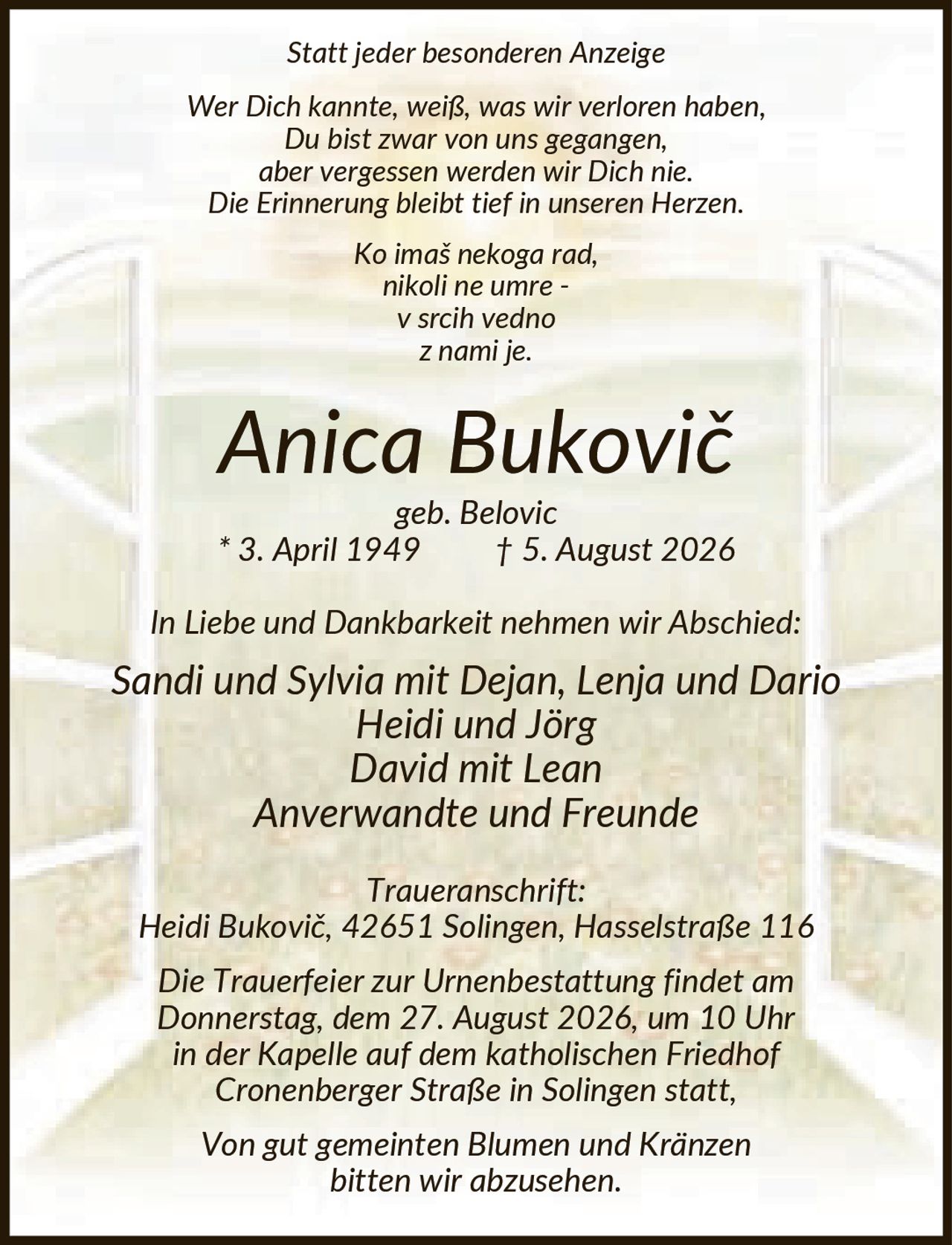 <p><i>Statt jeder besonderen Anzeige</i></p>

<p><i>Wer Dich kannte, weiß, was wir verloren haben,<br>Du bist zwar von uns gegangen,<br>aber vergessen werden wir Dich nie.<br>Die Erinnerung bleibt tief in unseren Herzen.</i></p>

<p><i>Ko imaš nekoga rad,<br>nikoli ne umre -<br>v srcih vedno<br>z nami je.</i></p>

<p><strong>Anica Bukovič</strong><br><i>geb. Belovic</i><br>* 3. April 1949 † 5. August 2026</p>

<p><i>In Liebe und Dankbarkeit nehmen wir Abschied:</i></p>

<p><i>Sandi und Sylvia mit Dejan, Lenja und Dario<br>Heidi und Jörg<br>David mit Lean<br>Anverwandte und Freunde</i></p>

<p><i>Traueranschrift:</i><br>Heidi Bukovič, 42651 Solingen, Hasselstraße 116</p>

<p><i>Die Trauerfeier zur Urnenbestattung findet am Donnerstag, dem 27. August 2026, um 10 Uhr in der Kapelle auf dem katholischen Friedhof Cronenberger Straße in Solingen statt,</i></p>

<p><i>Von gut gemeinten Blumen und Kränzen bitten wir abzusehen.</i></p>