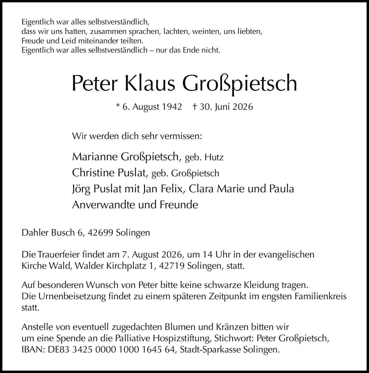 <p>Eigentlich war alles selbstverständlich,<br>dass wir uns hatten, zusammen sprachen, lachten, weinten, uns liebten,<br>Freude und Leid miteinander teilten.<br>Eigentlich war alles selbstverständlich – nur das Ende nicht.</p><p><strong>Peter Klaus Großpietsch</strong><br>* 6. August 1942 † 30. Juni 2026</p><p>Wir werden dich sehr vermissen:</p><p>Marianne Großpietsch, geb. Hutz<br>Christine Puslat, geb. Großpietsch<br>Jörg Puslat mit Jan Felix, Clara Marie und Paula<br>Anverwandte und Freunde</p><p>Dahler Busch 6, 42699 Solingen</p><p>Die Trauerfeier findet am 7. August 2026, um 14 Uhr in der evangelischen<br>Kirche Wald, Walder Kirchplatz 1, 42719 Solingen, statt.</p><p>Auf besonderen Wunsch von Peter bitte keine schwarze Kleidung tragen.<br>Die Urnenbeisetzung findet zu einem späteren Zeitpunkt im engsten Familienkreis<br>statt.</p><p>Anstelle von eventuell zugedachten Blumen und Kränzen bitten wir<br>um eine Spende an die Palliative Hospizstiftung, Stichwort: Peter Großpietsch,<br>IBAN: DE83 3425 0000 1000 1645 64, Stadt-Sparkasse Solingen.</p>