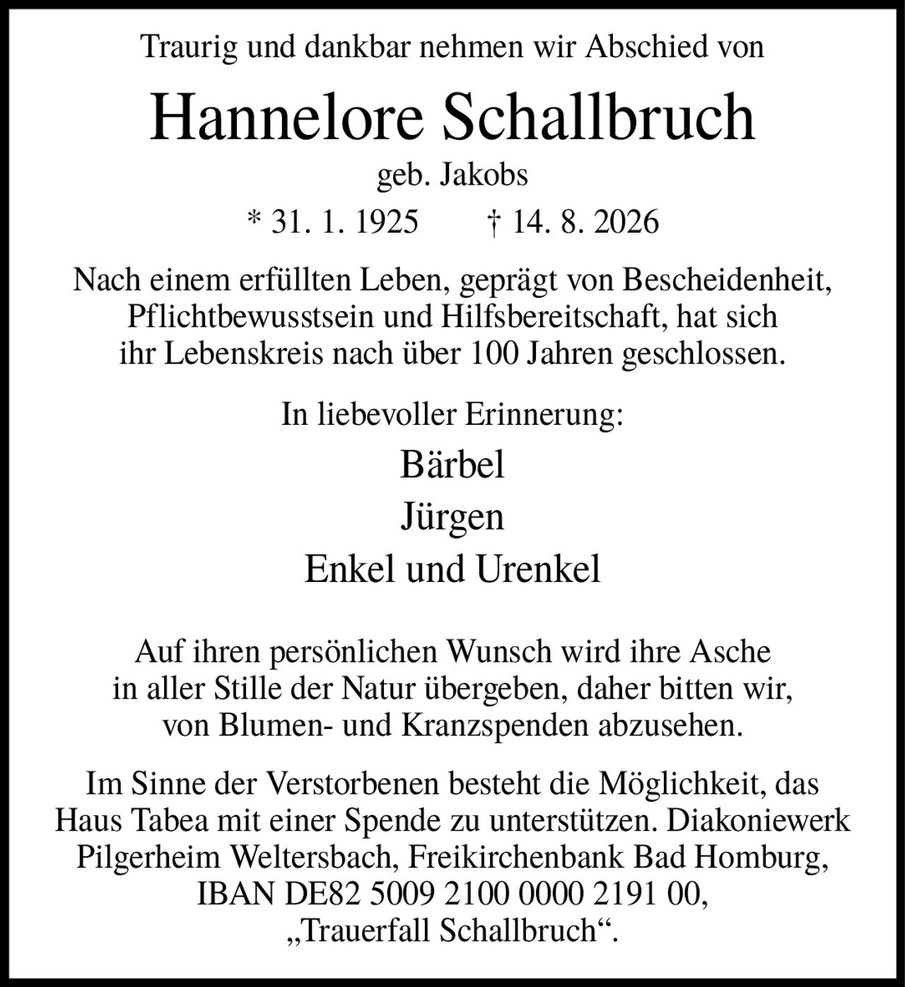 <p>Traurig und dankbar nehmen wir Abschied von</p>

<p><strong>Hannelore Schallbruch</strong><br>
geb. Jakobs<br>
* 31. 1. 1925 † 14. 8. 2026</p>

<p>Nach einem erfüllten Leben, geprägt von Bescheidenheit, Pflichtbewusstsein und Hilfsbereitschaft, hat sich ihr Lebenskreis nach über 100 Jahren geschlossen.</p>

<p>In liebevoller Erinnerung:<br>
Bärbel<br>
Jürgen<br>
Enkel und Urenkel</p>

<p>Auf ihren persönlichen Wunsch wird ihre Asche in aller Stille der Natur übergeben, daher bitten wir, von Blumen- und Kranzspenden abzusehen.</p>

<p>Im Sinne der Verstorbenen besteht die Möglichkeit, das Haus Tabea mit einer Spende zu unterstützen. Diakoniewerk Pilgerheim Weltersbach, Freikirchenbank Bad Homburg, IBAN DE82 5009 2100 0000 2191 00, „Trauerfall Schallbruch".</p>