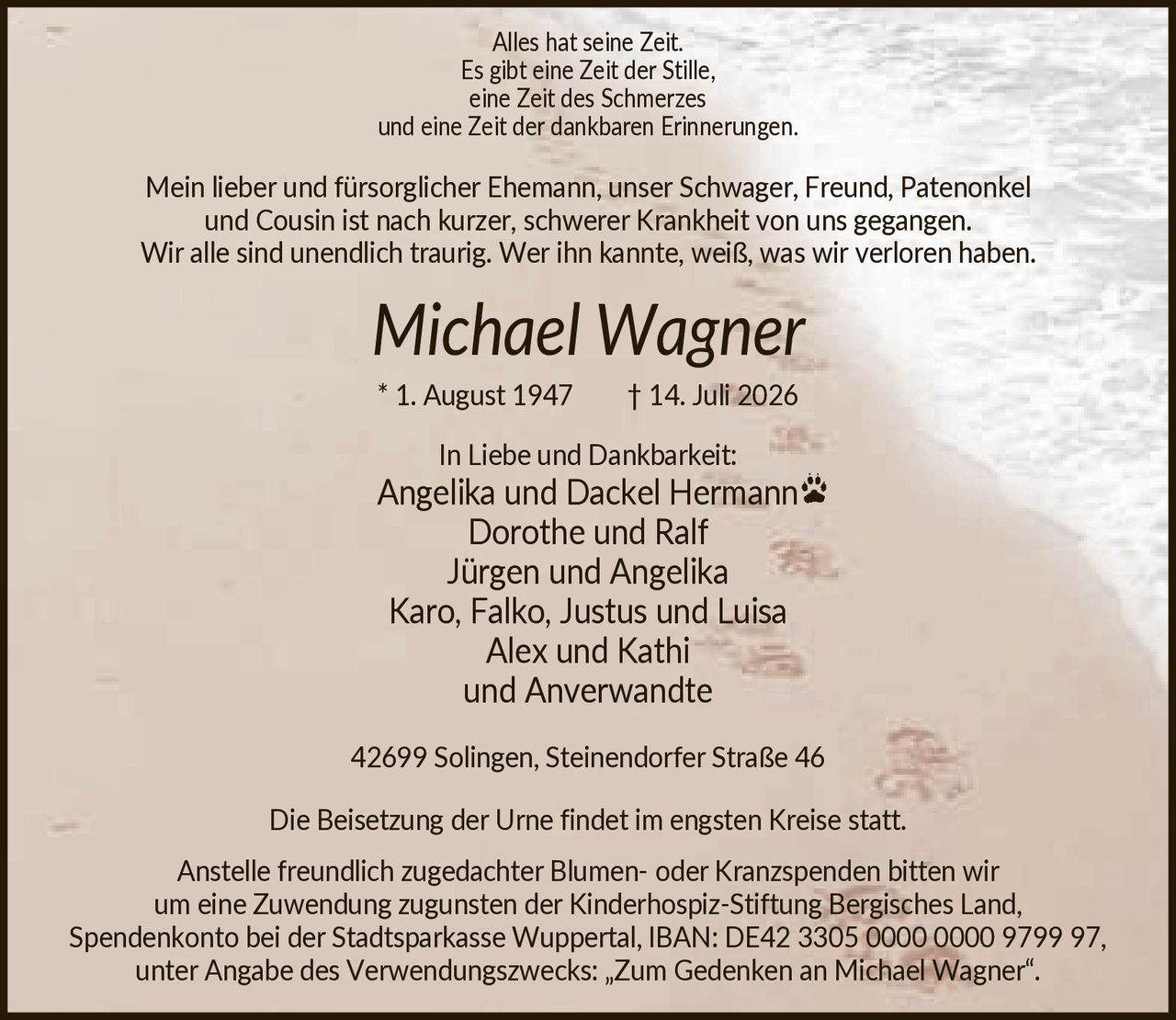 <p>Alles hat seine Zeit.<br/>Es gibt eine Zeit der Stille,<br/>eine Zeit des Schmerzes<br/>und eine Zeit der dankbaren Erinnerungen.</p>

<p>Mein lieber und fürsorglicher Ehemann, unser Schwager, Freund, Patenonkel<br/>und Cousin ist nach kurzer, schwerer Krankheit von uns gegangen.<br/>Wir alle sind unendlich traurig. Wer ihn kannte, weiß, was wir verloren haben.</p>

<p><i>Michael Wagner</i><br/>* 1. August 1947 † 14. Juli 2026</p>

<p>In Liebe und Dankbarkeit:<br/>Angelika und Dackel Hermann<br/>Dorothe und Ralf<br/>Jürgen und Angelika<br/>Karo, Falko, Justus und Luisa<br/>Alex und Kathi<br/>und Anverwandte</p>

<p>42699 Solingen, Steinendorfer Straße 46</p>

<p>Die Beisetzung der Urne findet im engsten Kreise statt.</p>

<p>Anstelle freundlich zugedachter Blumen- oder Kranzspenden bitten wir<br/>um eine Zuwendung zugunsten der Kinderhospiz-Stiftung Bergisches Land,<br/>Spendenkonto bei der Stadtsparkasse Wuppertal, IBAN: DE42 3305 0000 0000 9799 97,<br/>unter Angabe des Verwendungszwecks: „Zum Gedenken an Michael Wagner".</p>