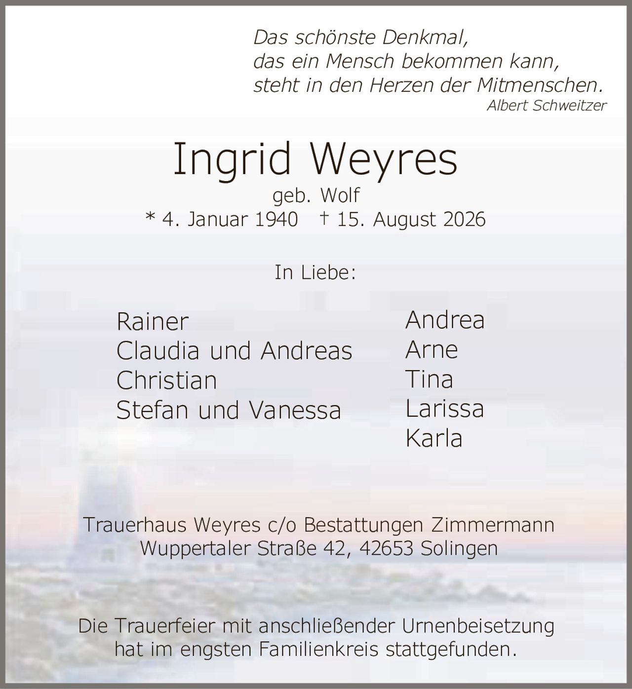 <p><i>Das schönste Denkmal,<br>das ein Mensch bekommen kann,<br>steht in den Herzen der Mitmenschen.<br>Albert Schweitzer</i></p><p><strong>Ingrid Weyres</strong><br>geb. Wolf<br>* 4. Januar 1940 † 15. August 2026</p><p>In Liebe:</p><p>Rainer<br>Claudia und Andreas<br>Christian<br>Stefan und Vanessa<br>Andrea<br>Arne<br>Tina<br>Larissa<br>Karla</p><p>Trauerhaus Weyres c/o Bestattungen Zimmermann<br>Wuppertaler Straße 42, 42653 Solingen</p><p>Die Trauerfeier mit anschließender Urnenbeisetzung<br>hat im engsten Familienkreis stattgefunden.</p>