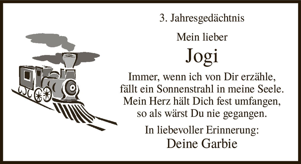 <p><strong>3. Jahresgedächtnis</strong></p><p><strong>Mein lieber<br>Jogi</strong></p><p>Immer, wenn ich von Dir erzähle, fällt ein Sonnenstrahl in meine Seele. Mein Herz hält Dich fest umfangen, so als wärst Du nie gegangen.</p><p>In liebevoller Erinnerung:<br><strong>Deine Garbie</strong></p>