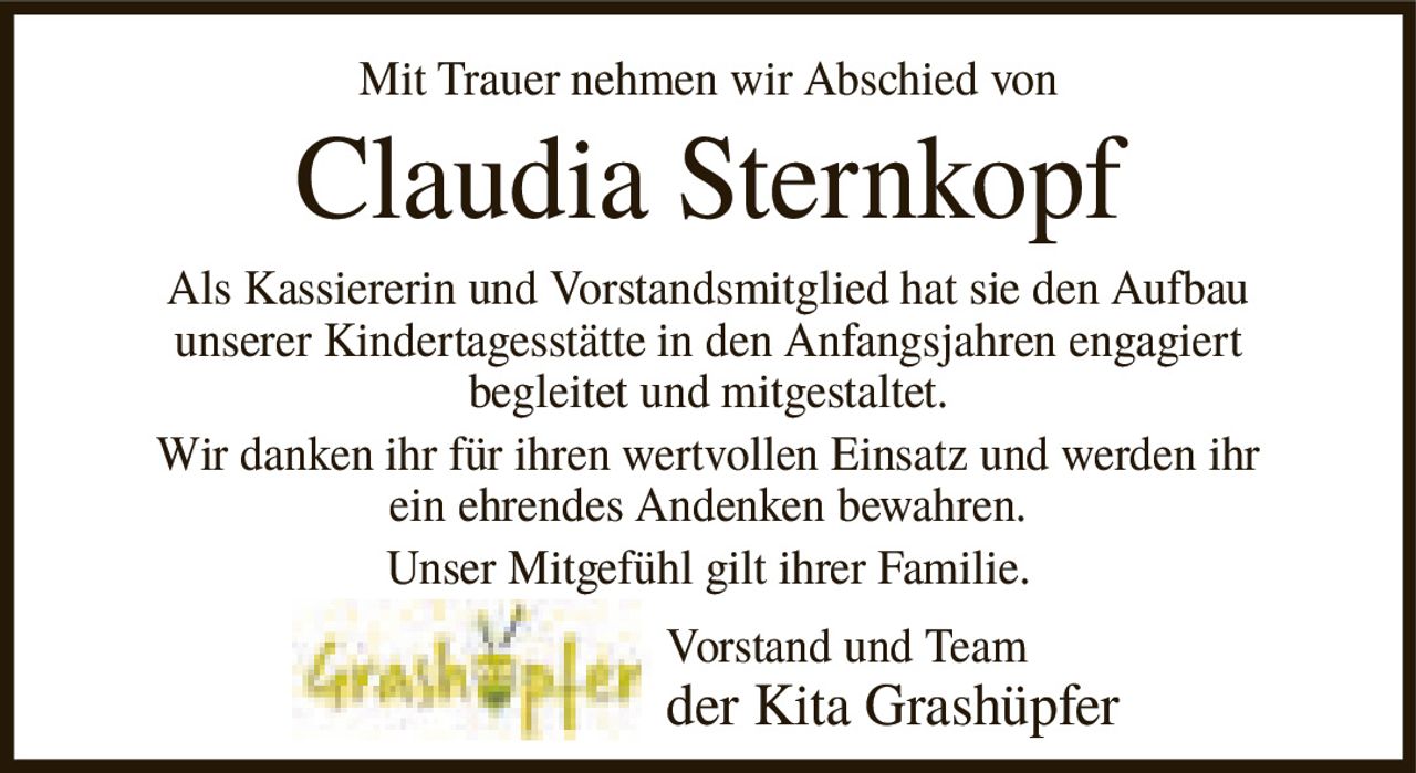 <p>Mit Trauer nehmen wir Abschied von</p>
<p><strong>Claudia Sternkopf</strong></p>
<p>Als Kassiererin und Vorstandsmitglied hat sie den Aufbau unserer Kindertagesstätte in den Anfangsjahren engagiert begleitet und mitgestaltet. Wir danken ihr für ihren wertvollen Einsatz und werden ihr ein ehrendes Andenken bewahren. Unser Mitgefühl gilt ihrer Familie.</p>
<p>Vorstand und Team der Kita Grashüpfer</p>