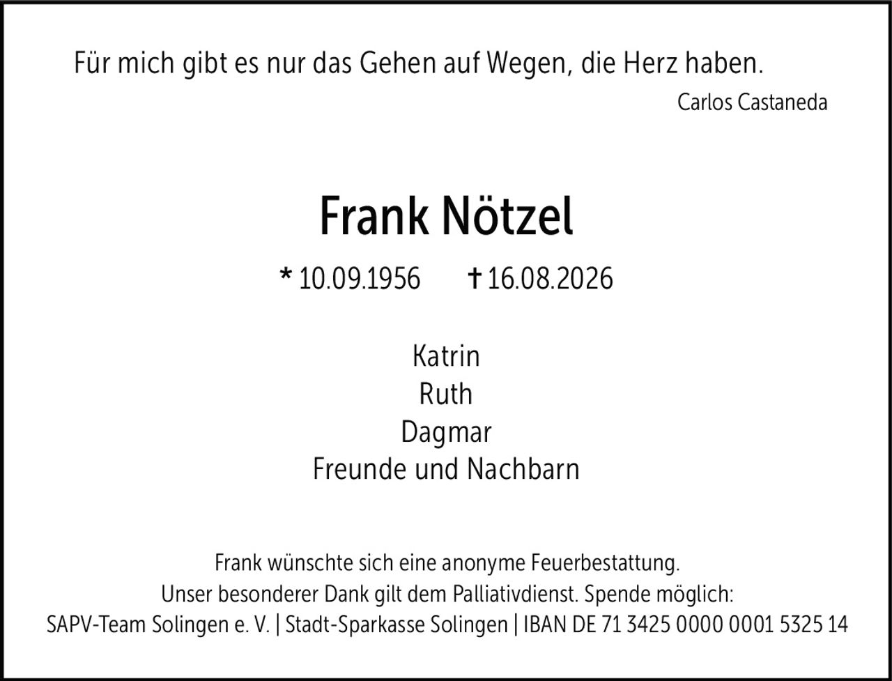 <p><i>Für mich gibt es nur das Gehen auf Wegen, die Herz haben.</i></p>
<p><i>Carlos Castaneda</i></p>
<p><strong>Frank Nötzel</strong></p>
<p>* 10.09.1956 ✝︎ 16.08.2026</p>
<p>Katrin<br>Ruth<br>Dagmar<br>Freunde und Nachbarn</p>
<p>Frank wünschte sich eine anonyme Feuerbestattung. Unser besonderer Dank gilt dem Palliativdienst. Spende möglich:<br>SAPV-Team Solingen e. V. | Stadt-Sparkasse Solingen | IBAN DE 71 3425 0000 0001 5325 14</p>