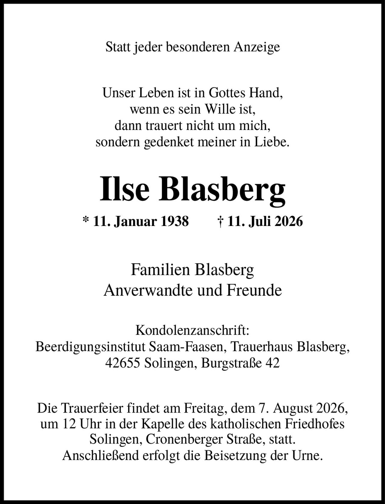 <p>Statt jeder besonderen Anzeige</p>

<p>Unser Leben ist in Gottes Hand,<br/>wenn es sein Wille ist,<br/>dann trauert nicht um mich,<br/>sonderн gedenket meiner in Liebe.</p>

<p><strong>Ilse Blasberg</strong><br/>* 11. Januar 1938    † 11. Juli 2026</p>

<p>Familien Blasberg<br/>Anverwandte und Freunde</p>

<p><strong>Kondolenzanschrift:</strong><br/>Beerdigungsinstitut Saam-Faasen, Trauerhaus Blasberg,<br/>42655 Solingen, Burgstraße 42</p>

<p>Die Trauerfeier findet am Freitag, dem 7. August 2026,<br/>um 12 Uhr in der Kapelle des katholischen Friedhofes<br/>Solingen, Cronenberger Straße, statt.<br/>Anschließend erfolgt die Beisetzung der Urne.</p>