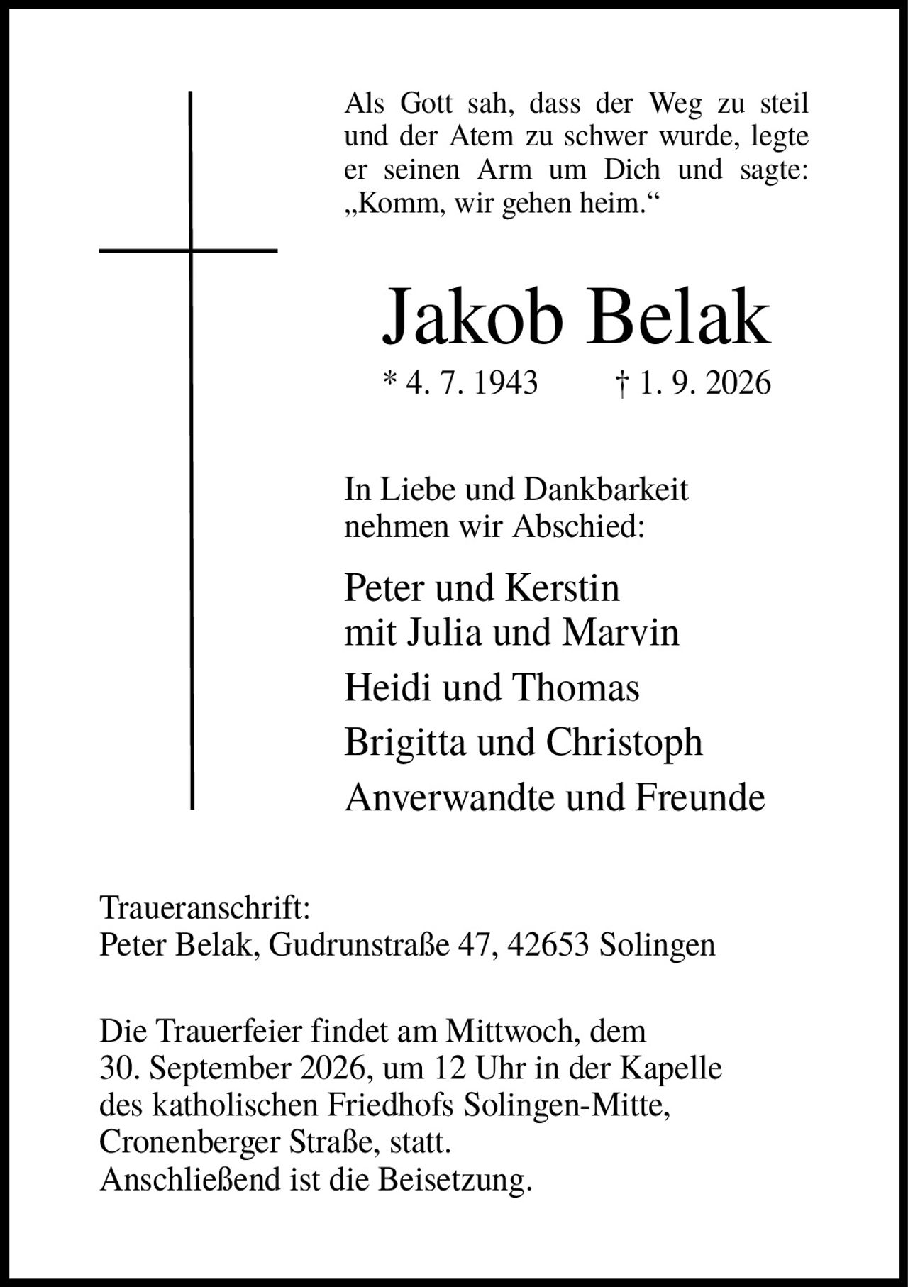 <p>Als Gott sah, dass der Weg zu steil und der Atem zu schwer wurde, legte er seinen Arm um Dich und sagte: „Komm, wir gehen heim."</p>

<p><strong>Jakob Belak</strong><br>
* 4. 7. 1943  † 1. 9. 2026</p>

<p>In Liebe und Dankbarkeit nehmen wir Abschied:</p>

<p>Peter und Kerstin<br>
mit Julia und Marvin<br>
Heidi und Thomas<br>
Brigitta und Christoph<br>
Anverwandte und Freunde</p>

<p><strong>Traueranschrift:</strong><br>
Peter Belak, Gudrunstraße 47, 42653 Solingen</p>

<p>Die Trauerfeier findet am Mittwoch, dem 30. September 2026, um 12 Uhr in der Kapelle des katholischen Friedhofs Solingen-Mitte, Cronenberger Straße, statt.<br>
Anschließend ist die Beisetzung.</p>