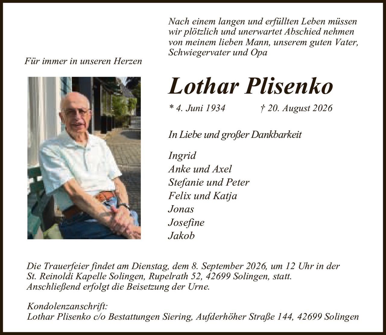<p><i>Für immer in unseren Herzen</i></p>

<p><i>Nach einem langen und erfüllten Leben müssen wir plötzlich und unerwartet Abschied nehmen von meinem lieben Mann, unserem guten Vater, Schwiegervater und Opa</i></p>

<p><strong>Lothar Plisenko</strong></p>

<p>* 4. Juni 1934          † 20. August 2026</p>

<p><i>In Liebe und großer Dankbarkeit</i></p>

<p>Ingrid<br/>
Anke und Axel<br/>
Stefanie und Peter<br/>
Felix und Katja<br/>
Jonas<br/>
Josefine<br/>
Jakob</p>

<p>Die Trauerfeier findet am Dienstag, dem 8. September 2026, um 12 Uhr in der St. Keinoldi Kapelle Solingen, Rupelrath 52, 42699 Solingen, statt. Anschließend erfolgt die Beisetzung der Urne.</p>

<p>Kondolenzanschrift:<br/>
Lothar Plisenko c/o Bestattungen Siering, Aufderhoher Straße 144, 42699 Solingen</p>