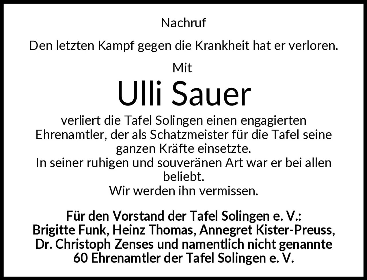 <p><strong>Nachruf</strong></p><p>Den letzten Kampf gegen die Krankheit hat er verloren.</p><p><strong>Mit</strong></p><p><strong>Ulli Sauer</strong></p><p>verliert die Tafel Solingen einen engagierten Ehrenamtler, der als Schatzmeister für die Tafel seine ganzen Kräfte einsetzte. In seiner ruhigen und souveränen Art war er bei allen beliebt. Wir werden ihn vermissen.</p><p>Für den Vorstand der Tafel Solingen e. V.: Brigitte Funk, Heinz Thomas, Annegret Kister-Preuss, Dr. Christoph Zenses und namentlich nicht genannte 60 Ehrenamtler der Tafel Solingen e. V.</p>