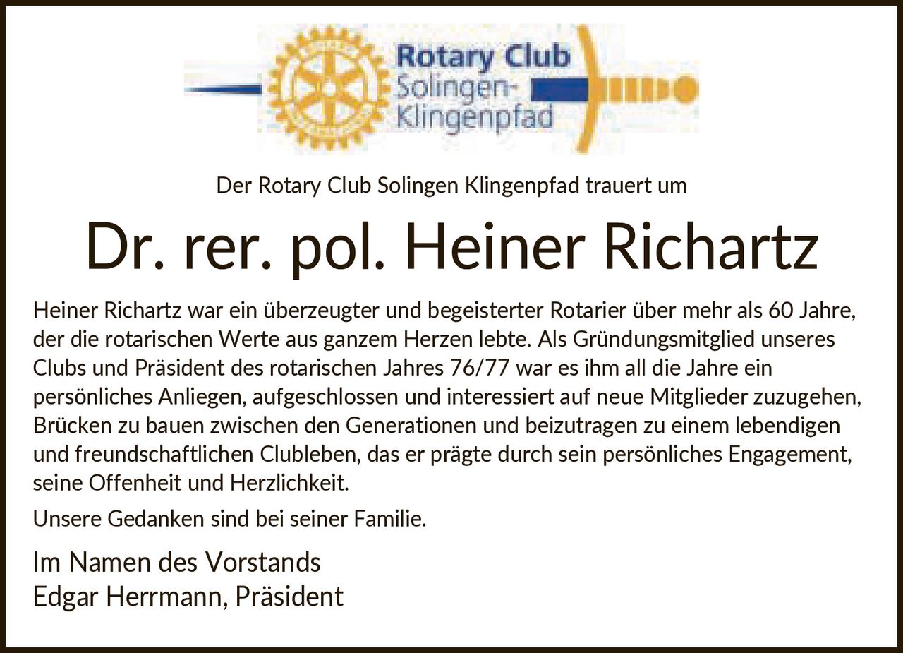 <p>Der Rotary Club Solingen Klingenpfad trauert um</p>

<p>Dr. rer. pol. Heiner Richartz</p>

<p>Heiner Richartz war ein überzeugter und begeisterter Rotarier über mehr als 60 Jahre, der die rotarischen Werte aus ganzem Herzen lebte. Als Gründungsmitglied unseres Clubs und Präsident des rotarischen Jahres 76/77 war es ihm all die Jahre ein persönliches Anliegen, aufgeschlossen und interessiert auf neue Mitglieder zuzugehen, Brücken zu bauen zwischen den Generationen und beizutragen zu einem lebendigen und freundschaftlichen Clubleben, das er prägte durch sein persönliches Engagement, seine Offenheit und Herzlichkeit.</p>

<p>Unsere Gedanken sind bei seiner Familie.</p>

<p>Im Namen des Vorstands<br>Edgar Herrmann, Präsident</p>