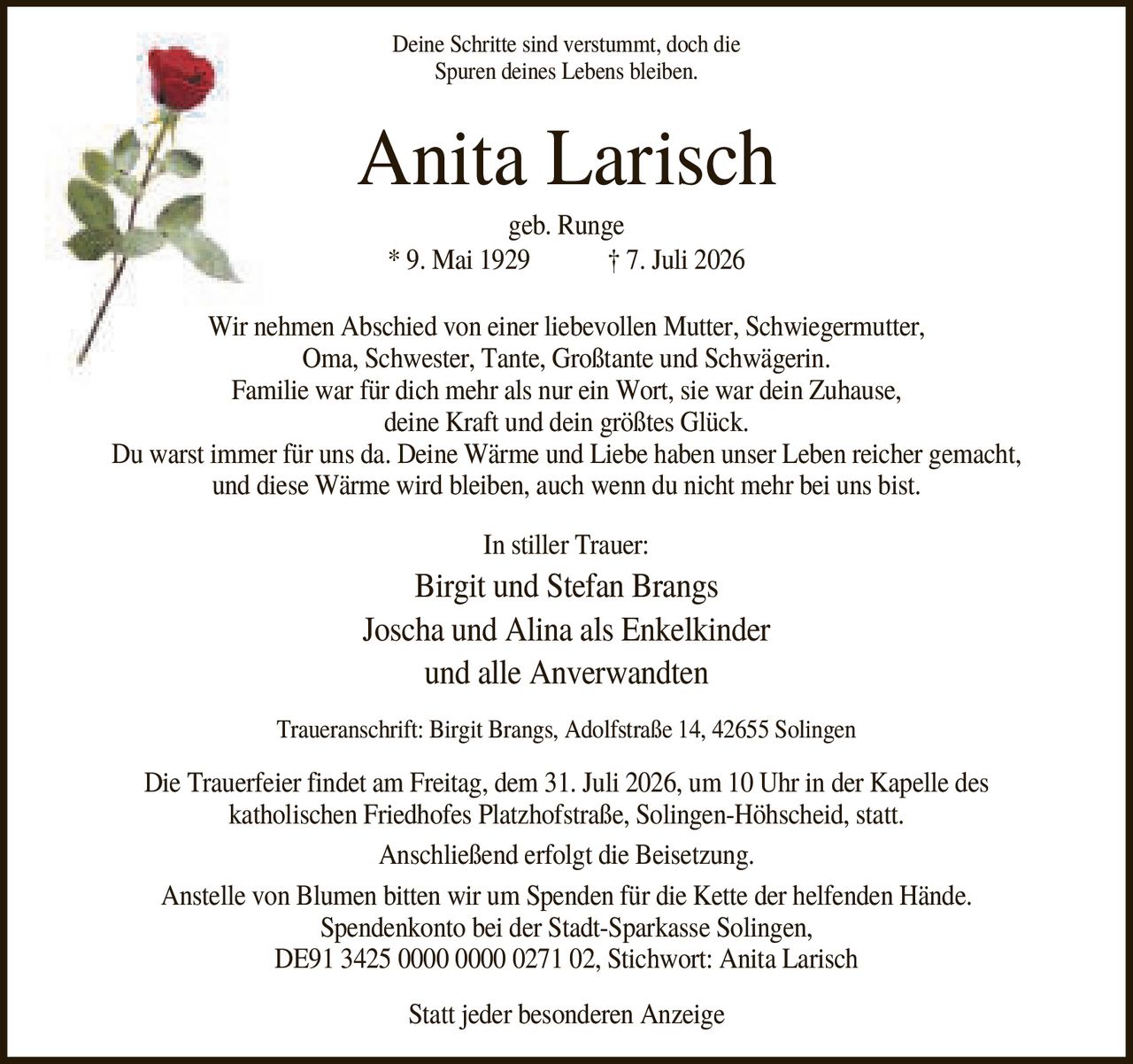 <p><i>Deine Schritte sind verstummt, doch die Spuren deines Lebens bleiben.</i></p>

<p><strong>Anita Larisch</strong><br>
geb. Runge<br>
* 9. Mai 1929 † 7. Juli 2026</p>

<p>Wir nehmen Abschied von einer liebevollen Mutter, Schwiegermutter, Oma, Schwester, Tante, Großtante und Schwägerin.</p>

<p>Familie war für dich mehr als nur ein Wort, sie war dein Zuhause, deine Kraft und dein größtes Glück.</p>

<p>Du warst immer für uns da. Deine Wärme und Liebe haben unser Leben reicher gemacht, und diese Wärme wird bleiben, auch wenn du nicht mehr bei uns bist.</p>

<p><strong>In stiller Trauer:</strong><br>
Birgit und Stefan Brangs<br>
Joscha und Alina als Enkelkinder<br>
und alle Anverwandten</p>

<p>Traueranschrift: Birgit Brangs, Adolfstraße 14, 42655 Solingen</p>

<p>Die Trauerfeier findet am Freitag, dem 31. Juli 2026, um 10 Uhr in der Kapelle des katholischen Friedhofes Platzhofstraße, Solingen-Höhscheid, statt.</p>

<p>Anschließend erfolgt die Beisetzung.</p>

<p>Anstelle von Blumen bitten wir um Spenden für die Kette der helfenden Hände. Spendenkonto bei der Stadt-Sparkasse Solingen, DE91 3425 0000 0000 0271 02, Stichwort: Anita Larisch</p>

<p>Statt jeder besonderen Anzeige</p>